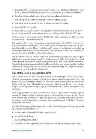 17
to receive the information necessary to achieve its goals and objectives from
state government and administrative bodies and local government bodies;
to submit proposals to government bodies and administrations;
to participate in the implementation of regulatory policy;
to disseminate information and promote its ideas and goals;
to establish news media.
Community organizations have the right to establish enterprises that are neces-
sary to carry out their statutory purpose, according to Art. 20 of the CO Law.
A closer look at these rights suggests that they are essentially no different than
those of other commercial entities.
One positive fact is that community organizations have the right to property en-
gage in commercial activities. This can be useful when undertaking certain local
development projects. However, this positive note is neutralized somewhat by
the complicated nature of administration, especially tax matters, of such organi-
zations (for more details, see the next section).
On the other hand, as the list indicates, community organizations are not pro-
vided with separate instruments or mechanisms to help them influence local
development decisions made by local government and local executive bodies.
Similarly, there are no norms that would simplify the provision of public funding
to community organizations, or private funding from legal and physical entities,
to carry out local development projects.
The philanthropic organization (PO)
Art. 1 of the Law on philanthropy defines a philanthropic or charitable orga-
nization as a non-government organization whose main purpose is to carry out
charitable activities in the interests of society or specific categories of individuals
in line with this Law. Charitable activities are defined as voluntary, non-merce-
nary activities by philanthropic organizations that do not intend profit from such
activities.
This suggests that the area to which this form of organization would apply is
limited to those local development projects that do not require getting funds
from community members for providing services, carrying out works, or build-
ing objects, other than those instances when such funding is obtained through
charitable donations.
Art. 6 of the Law on philanthropy states that charitable organizations may be set
up in four main legal formats:
a membership-based charitable organization;
a philanthropic fund;
a philanthropic institute;
other charitable organizations (foundations, missions, leagues, and so on).









Analysis of CBA components
 