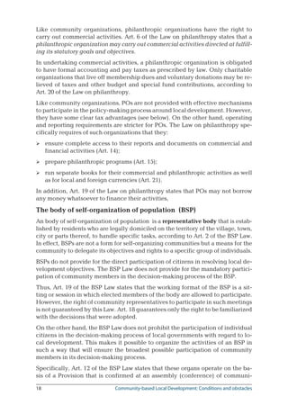 18	 Community-based Local Development: Conditions and obstacles
Like community organizations, philanthropic organizations have the right to
carry out commercial activities. Art. 6 of the Law on philanthropy states that a
philanthropic organization may carry out commercial activities directed at fulfill-
ing its statutory goals and objectives.
In undertaking commercial activities, a philanthropic organization is obligated
to have formal accounting and pay taxes as prescribed by law. Only charitable
organizations that live off membership dues and voluntary donations may be re-
lieved of taxes and other budget and special fund contributions, according to
Art. 20 of the Law on philanthropy.
Like community organizations, POs are not provided with effective mechanisms
to participate in the policy-making process around local development. However,
they have some clear tax advantages (see below). On the other hand, operating
and reporting requirements are stricter for POs. The Law on philanthropy spe-
cifically requires of such organizations that they:
ensure complete access to their reports and documents on commercial and
financial activities (Art. 14);
prepare philanthropic programs (Art. 15);
run separate books for their commercial and philanthropic activities as well
as for local and foreign currencies (Art. 21).
In addition, Art. 19 of the Law on philanthropy states that POs may not borrow
any money whatsoever to finance their activities,
The body of self-organization of population (BSP)
An body of self-organization of population is a representative body that is estab-
lished by residents who are legally domiciled on the territory of the village, town,
city or parts thereof, to handle specific tasks, according to Art. 2 of the BSP Law.
In effect, BSPs are not a form for self-organizing communities but a means for the
community to delegate its objectives and rights to a specific group of individuals.
BSPs do not provide for the direct participation of citizens in resolving local de-
velopment objectives. The BSP Law does not provide for the mandatory partici-
pation of community members in the decision-making process of the BSP.
Thus, Art. 19 of the BSP Law states that the working format of the BSP is a sit-
ting or session in which elected members of the body are allowed to participate.
However, the right of community representatives to participate in such meetings
is not guaranteed by this Law. Art. 18 guarantees only the right to be familiarized
with the decisions that were adopted.
On the other hand, the BSP Law does not prohibit the participation of individual
citizens in the decision-making process of local governments with regard to lo-
cal development. This makes it possible to organize the activities of an BSP in
such a way that will ensure the broadest possible participation of community
members in its decision-making process.
Specifically, Art. 12 of the BSP Law states that these organs operate on the ba-
sis of a Provision that is confirmed at an assembly (conference) of communi-



 
