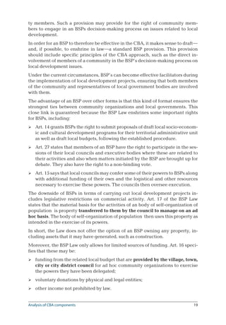 19
ty members. Such a provision may provide for the right of community mem-
bers to engage in an BSPs decision-making process on issues related to local
development.
In order for an BSP to therefore be effective in the CBA, it makes sense to draft—
and, if possible, to enshrine in law—a standard BSP provision. This provision
should include specific principles of the CBA approach, such as the direct in-
volvement of members of a community in the BSP’s decision-making process on
local development issues.
Under the current circumstances, BSP’s can become effective facilitators during
the implementation of local development projects, ensuring that both members
of the community and representatives of local government bodies are involved
with them.
The advantage of an BSP over other forms is that this kind of format ensures the
strongest ties between community organizations and local governments. This
close link is guaranteed because the BSP Law enshrines some important rights
for BSPs, including:
Art. 14 grants BSPs the right to submit proposals of draft local socio-econom-
ic and cultural development programs for their territorial administrative unit
as well as draft local budgets, following the established procedure.
Art. 27 states that members of an BSP have the right to participate in the ses-
sions of their local councils and executive bodies where these are related to
their activities and also when matters initiated by the BSP are brought up for
debate. They also have the right to a non-binding vote.
Art. 15 says that local councils may confer some of their powers to BSPs along
with additional funding of their own and the logistical and other resources
necessary to exercise these powers. The councils then oversee execution.
The downside of BSPs in terms of carrying out local development projects in-
cludes legislative restrictions on commercial activity. Art. 17 of the BSP Law
states that the material basis for the activities of an body of self-organization of
population is property transferred to them by the council to manage on an ad
hoc basis. The body of self-organization of population then uses this property as
intended in the exercise of its powers.
In short, the Law does not offer the option of an BSP owning any property, in-
cluding assets that it may have generated, such as construction.
Moreover, the BSP Law only allows for limited sources of funding. Art. 16 speci-
fies that these may be:
funding from the related local budget that are provided by the village, town,
city or city district council for ad hoc community organizations to exercise
the powers they have been delegated;
voluntary donations by physical and legal entities;
other income not prohibited by law.






Analysis of CBA components
 
