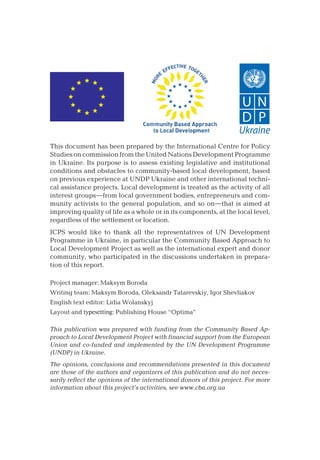 This document has been prepared by the International Centre for Policy
Studies on commission from the United Nations Development Programme
in Ukraine. Its purpose is to assess existing legislative and institutional
conditions and obstacles to community-based local development, based
on previous experience at UNDP Ukraine and other international techni-
cal assistance projects. Local development is treated as the activity of all
interest groups—from local government bodies, entrepreneurs and com-
munity activists to the general population, and so on—that is aimed at
improving quality of life as a whole or in its components, at the local level,
regardless of the settlement or location.
ICPS would like to thank all the representatives of UN Development
Programme in Ukraine, in particular the Community Based Approach to
Local Development Project as well as the international expert and donor
community, who participated in the discussions undertaken in prepara-
tion of this report.
Project manager: Maksym Boroda
Writing team: Maksym Boroda, Oleksandr Tatarevskiy, Igor Shevliakov
English text editor: Lidia Wolanskyj
Layout and typesetting: Publishing House “Optima”
This publication was prepared with funding from the Community Based Ap-
proach to Local Development Project with financial support from the European
Union and co-funded and implemented by the UN Development Programme
(UNDP) in Ukraine.
The opinions, conclusions and recommendations presented in this document
are those of the authors and organizers of this publication and do not neces-
sarily reflect the opinions of the international donors of this project. For more
information about this project’s activities, see www.cba.org.ua
 