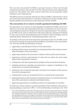 20	 Community-based Local Development: Conditions and obstacles
The Law does not provide for BSPs to generate income of their own through
commercial activities, the way that COs can. This means that such organizations
cannot be self-funded. The other sources listed here do not guarantee stable
funding to such organizations.
The BSP Law does not specify what the tax status of BSPs is. Specifically, it does
not clearly state that donations or voluntary contributions are tax-exempt, which
imposes additional restrictions on the financial activities of BSPs.
The association of co-owners of multi-apartment building (ACMB)
An association of co-owners of multi-apartment building (ACMBs) can be con-
sidered as one of the self-organizing forms that a community can use to reach lo-
cal development objectives, despite its narrowly targeted purpose.
For instance,
an ACMB can be used in settlements with many high-rise apartment buildings
to also carry out local development projects related to these buildings, such as
repairing utility infrastructure, building playgrounds, and so on.
According to the Law, the most important operational issues for ACMBs can be
resolved exclusively through general assemblies of members of the association.
Art. 10 of the ACMB Law lists these 10 issues:
approving or amending the statutes of the association;
dealing with the issues around the use of property that is the common owner-
ship of members of the association;
approving estimates, the association’s balance sheet and its annual report;
approving contracts (agreements) for sums that are above the limit estab-
lished in the association’s statutes;
setting dues and other payments by members of the association members;
adopting decisions regarding reconstruction or repairs to buildings or the
construction of commercial buildings;
setting the size of material and other incentives for members of the associa-
tion and its management;
setting limits on the use of property that is co-owned by the association;
making decisions on the leasing out of property that is co-owned by the mem-
bers of the association to physical and legal entities;
approving agreements to establish societies or to participate in societies.
To settle any of these matters, a general assembly of the members of the associa-
tion should have a quorum of 50%+1 of its membership, according to Art. 10 of

	 Art. 4 of the ACMB Law states that “The main activity of such an association lies in carrying
out functions that ensure the exercise of the rights of owners of premises to manage and use
the common premises of members of the association, the proper maintenance of the build-
ing and adjacent territory, the support of members of the association in being provided with
the proper level of residential and other services at reasonable cost, and the proper fulfill-
ment of their commitments to the association and its activities.”










 