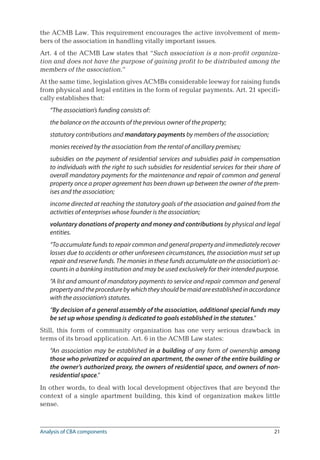 21
the ACMB Law. This requirement encourages the active involvement of mem-
bers of the association in handling vitally important issues.
Art. 4 of the ACMB Law states that “Such association is a non-profit organiza-
tion and does not have the purpose of gaining profit to be distributed among the
members of the association.”
At the same time, legislation gives ACMBs considerable leeway for raising funds
from physical and legal entities in the form of regular payments. Art. 21 specifi-
cally establishes that:
“The association’s funding consists of:
the balance on the accounts of the previous owner of the property;
statutory contributions and mandatory payments by members of the association;
monies received by the association from the rental of ancillary premises;
subsidies on the payment of residential services and subsidies paid in compensation
to individuals with the right to such subsidies for residential services for their share of
overall mandatory payments for the maintenance and repair of common and general
property once a proper agreement has been drawn up between the owner of the prem-
ises and the association;
income directed at reaching the statutory goals of the association and gained from the
activities of enterprises whose founder is the association;
voluntary donations of property and money and contributions by physical and legal
entities.
“To accumulate funds to repair common and general property and immediately recover
losses due to accidents or other unforeseen circumstances, the association must set up
repair and reserve funds. The monies in these funds accumulate on the association’s ac-
counts in a banking institution and may be used exclusively for their intended purpose.
“A list and amount of mandatory payments to service and repair common and general
propertyandtheprocedurebywhichtheyshouldbemaidareestablishedinaccordance
with the association’s statutes.
“By decision of a general assembly of the association, additional special funds may
be set up whose spending is dedicated to goals established in the statutes.”
Still, this form of community organization has one very serious drawback in
terms of its broad application. Art. 6 in the ACMB Law states:
“An association may be established in a building of any form of ownership among
those who privatized or acquired an apartment, the owner of the entire building or
the owner’s authorized proxy, the owners of residential space, and owners of non-
residential space.”
In other words, to deal with local development objectives that are beyond the
context of a single apartment building, this kind of organization makes little
sense.
Analysis of CBA components
 