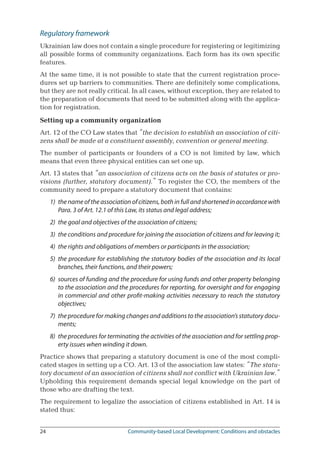 24	 Community-based Local Development: Conditions and obstacles
Regulatory framework
Ukrainian law does not contain a single procedure for registering or legitimizing
all possible forms of community organizations. Each form has its own specific
features.
At the same time, it is not possible to state that the current registration proce-
dures set up barriers to communities. There are definitely some complications,
but they are not really critical. In all cases, without exception, they are related to
the preparation of documents that need to be submitted along with the applica-
tion for registration.
Setting up a community organization
Art. 12 of the CO Law states that “the decision to establish an association of citi-
zens shall be made at a constituent assembly, convention or general meeting.
The number of participants or founders of a CO is not limited by law, which
means that even three physical entities can set one up.
Art. 13 states that “an association of citizens acts on the basis of statutes or pro-
visions (further, statutory document).” To register the CO, the members of the
community need to prepare a statutory document that contains:
1)	 the name of the association of citizens, both in full and shortened in accordance with
Para. 3 of Art. 12.1 of this Law, its status and legal address;
2)	 the goal and objectives of the association of citizens;
3)	 the conditions and procedure for joining the association of citizens and for leaving it;
4)	 the rights and obligations of members or participants in the association;
5)	 the procedure for establishing the statutory bodies of the association and its local
branches, their functions, and their powers;
6)	 sources of funding and the procedure for using funds and other property belonging
to the association and the procedures for reporting, for oversight and for engaging
in commercial and other profit-making activities necessary to reach the statutory
objectives;
7)	 the procedure for making changes and additions to the association’s statutory docu-
ments;
8)	 the procedures for terminating the activities of the association and for settling prop-
erty issues when winding it down.
Practice shows that preparing a statutory document is one of the most compli-
cated stages in setting up a CO. Art. 13 of the association law states: “The statu-
tory document of an association of citizens shall not conflict with Ukrainian law.”
Upholding this requirement demands special legal knowledge on the part of
those who are drafting the text.
The requirement to legalize the association of citizens established in Art. 14 is
stated thus:
 