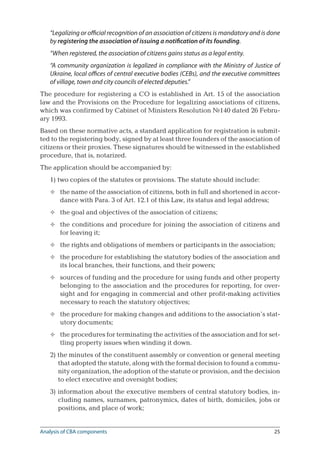 25
“Legalizing or official recognition of an association of citizens is mandatory and is done
by registering the association of issuing a notification of its founding.
“When registered, the association of citizens gains status as a legal entity.
“A community organization is legalized in compliance with the Ministry of Justice of
Ukraine, local offices of central executive bodies (CEBs), and the executive committees
of village, town and city councils of elected deputies.”
The procedure for registering a CO is established in Art. 15 of the association
law and the Provisions on the Procedure for legalizing associations of citizens,
which was confirmed by Cabinet of Ministers Resolution №140 dated 26 Febru-
ary 1993.
Based on these normative acts, a standard application for registration is submit-
ted to the registering body, signed by at least three founders of the association of
citizens or their proxies. These signatures should be witnessed in the established
procedure, that is, notarized.
The application should be accompanied by:
1) two copies of the statutes or provisions. The statute should include:
the name of the association of citizens, both in full and shortened in accor-
dance with Para. 3 of Art. 12.1 of this Law, its status and legal address;
the goal and objectives of the association of citizens;
the conditions and procedure for joining the association of citizens and
for leaving it;
the rights and obligations of members or participants in the association;
the procedure for establishing the statutory bodies of the association and
its local branches, their functions, and their powers;
sources of funding and the procedure for using funds and other property
belonging to the association and the procedures for reporting, for over-
sight and for engaging in commercial and other profit-making activities
necessary to reach the statutory objectives;
the procedure for making changes and additions to the association’s stat-
utory documents;
the procedures for terminating the activities of the association and for set-
tling property issues when winding it down.
2) the minutes of the constituent assembly or convention or general meeting
that adopted the statute, along with the formal decision to found a commu-
nity organization, the adoption of the statute or provision, and the decision
to elect executive and oversight bodies;
3) information about the executive members of central statutory bodies, in-
cluding names, surnames, patronymics, dates of birth, domiciles, jobs or
positions, and place of work;








Analysis of CBA components
 