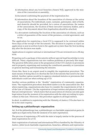 26	 Community-based Local Development: Conditions and obstacles
4) information about any local branches (Annex №2), approved in the min-
utes of the convention or assembly;
5) document confirming the payment of the registration fee;
6) information about the founders of the association of citizens or the union
of associations. For individuals, name, surname, patronymic, date of birth,
and domicile should be provided; for a union of associations, the names
of the associations, the location of their executive statutory bodies, and a
copy of the document about their legalization should be attached;
7) a document confirming the location of the association of citizens, such as
a letter of guarantee of the owner of the premises, a rental agreement, and
so on.
The application for registering a local CO is supposed to be reviewed within
three days of the receipt of the documents. The decision to register or reject an
application is sent in written form to the applicant no later than the first working
day after the decision was made.
Applications to register national or international COs are reviewed over a 30-day
term.
Preparing such a package of documents without special legal knowledge is very
difficult. Many organizations run into endless problems at precisely this stage.
The greatest difficulties arise in the preparation of the CO’s statute or provisions
and in properly organizing and running the constituent assembly or convention
or general meeting and formulating the minutes.
Given this, there is an urgent need to simplify the registration procedure. The
main means of doing this is to shorten the list of documents that need to be sub-
mitted. Another option would be to approve standard statutes or provisions that
individuals could use when setting up a CO.
Another serious problem is the “double” registration of community organiza-
tions. The registration procedure described earlier is in the association law. But
when registering, organizations also have to consider the requirements of Art. 3
of the Law of Ukraine “On the registration of legal entities and physical entities
that are entrepreneurs,” which states that an association of citizens can only gain
legal status from the moment of its registration with the state according to a pro-
cedure in this Law. Moreover, this procedure applies to all legal entities.
In short, in addition to registering with the Ministry of Justice, COs also have to
be in the state registry.
Setting up a philanthropic organization
Art. 8 of the philanthropy law, a philanthropic or charitable organization gains its
rights as a legal entity from the moment of its state registration.
The process of registering a PO with the state is largely similar to the process of
state registration for a CO.
State registration of national and international POs is handled by the Ministry of
Justice, while local charitable organizations, branches, affiliates and representa-
 