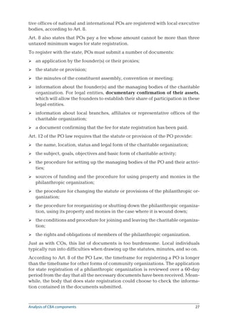27
tive offices of national and international POs are registered with local executive
bodies, according to Art. 8.
Art. 8 also states that POs pay a fee whose amount cannot be more than three
untaxed minimum wages for state registration.
To register with the state, POs must submit a number of documents:
an application by the founder(s) or their proxies;
the statute or provision;
the minutes of the constituent assembly, convention or meeting;
information about the founder(s) and the managing bodies of the charitable
organization. For legal entities, documentary confirmation of their assets,
which will allow the founders to establish their share of participation in these
legal entities.
information about local branches, affiliates or representative offices of the
charitable organization;
a document confirming that the fee for state registration has been paid.
Art. 12 of the PO law requires that the statute or provision of the PO provide:
the name, location, status and legal form of the charitable organization;
the subject, goals, objectives and basic form of charitable activity;
the procedure for setting up the managing bodies of the PO and their activi-
ties;
sources of funding and the procedure for using property and monies in the
philanthropic organization;
the procedure for changing the statute or provisions of the philanthropic or-
ganization;
the procedure for reorganizing or shutting down the philanthropic organiza-
tion, using its property and monies in the case where it is wound down;
the conditions and procedure for joining and leaving the charitable organiza-
tion;
the rights and obligations of members of the philanthropic organization.
Just as with COs, this list of documents is too burdensome. Local individuals
typically run into difficulties when drawing up the statutes, minutes, and so on.
According to Art. 8 of the PO Law, the timeframe for registering a PO is longer
than the timeframe for other forms of community organizations. The application
for state registration of a philanthropic organization is reviewed over a 60-day
period from the day that all the necessary documents have been received. Mean-
while, the body that does state registration could choose to check the informa-
tion contained in the documents submitted.














Analysis of CBA components
 