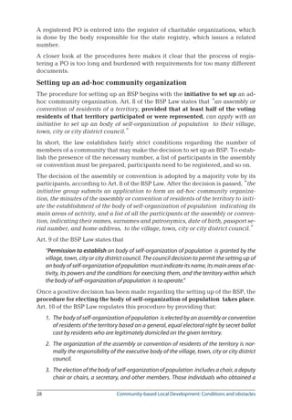 28	 Community-based Local Development: Conditions and obstacles
A registered PO is entered into the register of charitable organizations, which
is done by the body responsible for the state registry, which issues a related
number.
A closer look at the procedures here makes it clear that the process of regis-
tering a PO is too long and burdened with requirements for too many different
documents.
Setting up an ad-hoc community organization
The procedure for setting up an BSP begins with the initiative to set up an ad-
hoc community organization. Art. 8 of the BSP Law states that “an assembly or
convention of residents of a territory, provided that at least half of the voting
residents of that territory participated or were represented, can apply with an
initiative to set up an body of self-organization of population to their village,
town, city or city district council.”
In short, the law establishes fairly strict conditions regarding the number of
members of a community that may make the decision to set up an BSP. To estab-
lish the presence of the necessary number, a list of participants in the assembly
or convention must be prepared, participants need to be registered, and so on.
The decision of the assembly or convention is adopted by a majority vote by its
participants, according to Art. 8 of the BSP Law. After the decision is passed, “the
initiative group submits an application to form an ad-hoc community organiza-
tion, the minutes of the assembly or convention of residents of the territory to initi-
ate the establishment of the body of self-organization of population indicating its
main areas of activity, and a list of all the participants at the assembly or conven-
tion, indicating their names, surnames and patronymics, date of birth, passport se-
rial number, and home address, to the village, town, city or city district council.”
Art. 9 of the BSP Law states that
“Permission to establish an body of self-organization of population is granted by the
village, town, city or city district council. The council decision to permit the setting up of
an body of self-organization of population must indicate its name, its main areas of ac-
tivity, its powers and the conditions for exercising them, and the territory within which
the body of self-organization of population is to operate.”
Once a positive decision has been made regarding the setting up of the BSP, the
procedure for electing the body of self-organization of population takes place.
Art. 10 of the BSP Law regulates this procedure by providing that:
1.	 The body of self-organization of population is elected by an assembly or convention
of residents of the territory based on a general, equal electoral right by secret ballot
cast by residents who are legitimately domiciled on the given territory.
2.	 The organization of the assembly or convention of residents of the territory is nor-
mally the responsibility of the executive body of the village, town, city or city district
council.
3.	 The election of the body of self-organization of population includes a chair, a deputy
chair or chairs, a secretary, and other members. Those individuals who obtained a
 