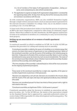 30	 Community-based Local Development: Conditions and obstacles
4)	 a list of members of the body of self-organization of population , stating sur-
name, name and patronymic, date of birth and domicile.
4. 	The application to register an body of self-organization of population is reviewed by
the registering body within 30 days from the day that all the necessary documents
are received, in accordance with this Law.
As with community organizations, BSPs can also establish themselves legally
through a simple written announcement. Such an announcement is presented to
the relevant executive committee of a village, town, city or city district council,
according to Art. 13 of the BSP Law.
A closer look at the procedures here makes it clear that the process of registering
an BSP is the most complicated, compared to other forms of community organi-
zations. When this is added to its other drawbacks, the BSP appears unattractive
in terms of its usefulness to members of a community to carry out local develop-
ment projects.
Setting up an association of co-owners of multi-apartment
building
A constituent assembly is called to establish an ACMB. Art. 6 of the ACMB Law
regulates the procedure for calling and running such an assembly:
“A constituent assembly is called by the owner of a building or an initiative group that
consists of at least three owners of apartments or non-residential premises. Notice of
the constituent assembly is sent by the owner of the building or the initiative group no
later than 14 days prior to the date of the constituent assembly. Notice is sent in writing
and delivered to every owner by hand or by mail via recommended letter. The notice of
the constituent assembly indicates whose initiative it was to call the assembly, the place
and time of the assembly, and a draft agenda.
“The time and place of the assembly is selected based on what will be most convenient
for the majority of potential participants.
…
“Every owner at the constituent assembly has a single vote, regardless of the space or
number of apartments or premises in their possession.
“Decisions are adopted by a roll-call vote. Decisions are recorded in the minutes along
with the results of the vote (ayes and nays) and signed personally by every individual
who voted.
“Decisions are considered passed if at least two thirds of those present with a right to
vote voted on the issue.
“Constituent assemblies are legitimate if 50%+1 of all owners is present.”
Constituent assemblies adopt the decision to establish an association and ap-
prove its status. Art. 7 of the ACMB Law, the statute of the association is based
on the Standard Statute that is approved by a specially-authorized central ex-
ecutive body (CEB) responsible for urban development and housing policy. The
statute should indicate:
 