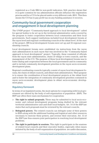 34	 Community-based Local Development: Conditions and obstacles
registered as a Code 006 for non-profit indicators. Still, practice shows that
it is quite common for tax administration officials influence the registration
process and for a CO to be placed under a very different code, 0011. This then
means the CO has to pay profit tax on any funding assistance it receives.
Community-local government cooperation 	
and engagement in local development planning
The UNDP project “Community-based approach to local development” called
for special bodies to be set up in the territorial administrative units covered by
the program to foster cooperation between local communities and their local
governments. Such support institutions included local development forums at
the rayon level and regional coordinating councils at the oblast level. At the start
of the project, 209 local development forums were set up and 25 regional coor-
dinating councils.
Local development forums were established via instructions from the rayon
state administrators in each rayon that was involved in the “Community-based
approach to local development” project. Typically, these consisted of officials
from the rayon state administration, chairs of village or town councils, and the
management of the CO. The purpose of these local development forums was to
foster dialog and cooperation between the local government and its community
and to include community development priorities in the rayon socio-economic
development plans.
Regional coordinating councils typically consist of rayon local development fo-
rums, the chairs of oblast councils, and oblast state administrators. Their purpose
is to ensure the coordination of local development projects at the oblast level
and to foster the integration of community development priorities contained in
rayon socio-economic development plans in oblast socio-economic develop-
ment plans.
Regulatory framework
In terms of on legislated norms, the most options for cooperating with local gov-
ernment are offered by the body of self-organization of population (BSP). The
BSP Law offers three main mechanisms for cooperation:
The right to submit proposals. These may be submitted to local socio-eco-
nomic and cultural development programs being drafted by the relevant
territorial administrative unit and draft local budgets. Art. 14 of the BSP law
states that such proposals must be reviewed by the relevant councils.
Delegated powers. The related councils can delegate some of their powers
to BSPs along with the additional funding and logistical and other resources
necessary to exercise these powers, and oversee their execution. Art. 15 of
the BSP Law thus ensures joint participation in resolving local development
problems.
The right to participate in sessions. This right to participate in the sessions
of related local councils and their executive bodies, especially when issues
initiated by the body of self-organization of population are under discussion,



 