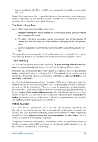 35
is provided for in Art. 27 of the BSP Law, along with the right to a non-bind-
ing vote.
Some of the instruments for cooperation between the community and its govern-
ment are provided by the local government law: the local referendum, the town
meeting, local initiatives, and public hearings.
The local referendum
Art. 7 of the local government law states that:
1.	 The local referendum is a form for the local community to resolve locally significant
issues through a direct vote.
2.	 The subject of a local referendum may be any question that the Constitution of
Ukraine, this law and other laws have defined as belonging to the local govern-
ment.
3.	 Decisions adopted by local referendum are binding throughout the particular terri-
tory.
The procedure for running a local referendum is overly complicated and costly,
which is why it makes no sense to use it for minor local development issues.
Town meeting
Art. 8 of the local government law states that “A town meeting of domiciled citi-
zens is a form of direct participation in resolving locally significant issues.”
Decisions by a town meeting have to be taken into account by local government
bodies in their activities, according to Art. 8. The procedure for running a town
meeting of domiciled citizens is established in this Law and in the statute of the
territorial community.
Art. 9 of the local government law, “members of the local community have the
right to initiate the review of any matter that is in the local government’s purview,
in the form of a local initiative.” The procedure for submitting a local initiative
for review by a council is established by the local elected government body or
by the statute of the territorial community. A local initiative that has been sub-
mitted for review to a council in the established order is subject to mandatory
review at an open session of the council with the participation of the initiative
group that raised the particular local initiative.
Public hearings
Art. 13 of the local government law states that “the territorial community has
the right to run a public hearing, that is, to meet with the deputies of the relevant
council and local government officials, during which members of the community
can listen to them, raise questions and present proposals on local issues that are
within the purview of the local government.”
“Proposals submitted after a public hearing are subject to mandatory review by
local government bodies. The procedure for organizing public hearings is set in
the statute of the territorial community.”
Analysis of CBA components
 