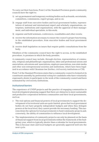 37
To carry out their functions, Point 5 of the Standard Provision grants community
councils have the right to:
set up permanent and temporary working bodies such as boards, secretariats,
committees, commissions, expert groups, and so on;
engage staff from executive bodies and local government bodies, represen-
tatives of national and international expert and scholarly organizations, en-
terprises, institutions and organizations, with the approval of their manage-
ment, and individual specialists, in this work;
organize and hold seminars, conferences, roundtables and other events;
receive the information necessary to ensure the council’s proper functioning,
in the established procedure, from executive bodies and local government
bodies;
receive draft legislation on issues that require public consultations from the
body.
Members of the community council have the right to access, in the established
procedure, to premises in which the body presides.
A community council may include, through election, representatives of commu-
nity, religious and philanthropic organizations, labor and professional unions and
associations, arts unions and associations, employer associations, non-state media
and other non-entrepreneurial societies and institutions, which have been legal-
ized in accordance with Ukrainian law (further, civil society institutions or CSI).
Point 7 of the Standard Provision states that a community council is formed at its
constituent assembly by preferential voting for candidates who have voluntarily
expressed a desire to participate in the work of the community council and been
nominated by civil society institutions.
Institutional barriers
The experience of UNDP projects and the practice of engaging communities in
local development planning suggest that there are obstacles to more sustainable
and productive cooperation between communities and their local governments,
such as:
The real options and financial powers of local governments to support the de-
velopment of its territorial units are quite limited, given that local government
bodies do not have properly independent budgets and when they delegate
powers at the local level, they cannot provide the necessary funding. This nar-
rows down the options for local governments to fund community projects and,
conversely, the ability of communities to influence local development.
The implementation of community projects can only be planned on the basis
of financial support from local governments within the framework of the bud-
getary year, which is typically shorter than a calendar for local governments.
This is because state and local budgets are generally approved well into the
next cycle.
1)
2)
3)
4)
5)


Analysis of CBA components
 