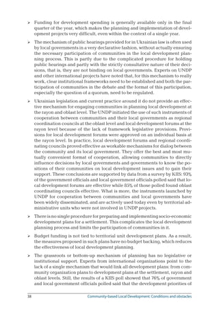 38	 Community-based Local Development: Conditions and obstacles
Funding for development spending is generally available only in the final
quarter of the year, which makes the planning and implementation of devel-
opment projects very difficult, even within the context of a single year.
The mechanism of public hearings provided for in Ukrainian law is often used
by local governments in a very declarative fashion, without actually ensuring
the necessary participation of communities in the local development plan-
ning process. This is partly due to the complicated procedure for holding
public hearings and partly with the strictly consultative nature of their deci-
sions, that is, they are not binding on local governments. Experts on UNDP
and other international projects have noted that, for this mechanism to really
work, clear institutional frameworks need to be established and both the par-
ticipation of communities in the debate and the format of this participation,
especially the question of a quorum, need to be regulated.
Ukrainian legislation and current practice around it do not provide an effec-
tive mechanism for engaging communities in planning local development at
the rayon and oblast level. The UNDP initiated the use of such instruments of
cooperation between communities and their local governments as regional
coordination councils at the oblast level and local development forums at the
rayon level because of the lack of framework legislative provisions. Provi-
sions for local development forums were approved on an individual basis at
the rayon level. In practice, local development forums and regional coordi-
nating councils proved effective as workable mechanisms for dialog between
the community and its local government. They offer the best and most mu-
tually convenient format of cooperation, allowing communities to directly
influence decisions by local governments and governments to know the po-
sitions of their communities on local development issues and to gain their
support. These conclusions are supported by data from a survey by KIIS: 93%
of the government officials and local government officials polled said that lo-
cal development forums are effective while 85% of those polled found oblast
coordinating councils effective. What is more, the instruments launched by
UNDP for cooperation between communities and local governments have
been widely disseminated, and are actively used today even by territorial ad-
ministrative units who were not involved in UNDP projects.
There is no single procedure for preparing and implementing socio-economic
development plans for a settlement. This complicates the local development
planning process and limits the participation of communities in it.
Budget funding is not tied to territorial unit development plans. As a result,
the measures proposed in such plans have no budget backing, which reduces
the effectiveness of local development planning.
The grassroots or bottom-up mechanism of planning has no legislative or
institutional support. Experts from international organizations point to the
lack of a single mechanism that would link all development plans: from com-
munity organization plans to development plans at the settlement, rayon and
oblast levels. Still, the results of a KIIS poll showed that 76% of government
and local government officials polled said that the development priorities of






 