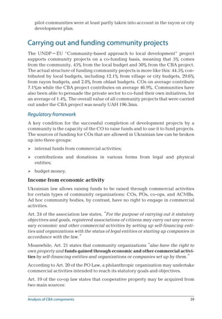 39
pilot communities were at least partly taken into account in the rayon or city
development plan.
Carrying out and funding community projects
The UNDP–EU “Community-based approach to local development” project
supports community projects on a co-funding basis, meaning that 5% comes
from the community, 45% from the local budget and 50% from the CBA project.
The actual structure of funding community projects is more like this: 44.5% con-
tributed by local budgets, including 12.1% from village or city budgets, 29.6%
from rayon budgets, and 2.8% from oblast budgets. COs on average contribute
7.1%m while the CBA project contributes on average 46.9%. Communities have
also been able to persuade the private sector to co-fund their own initiatives, for
an average of 1.4%. The overall value of all community projects that were carried
out under the CBA project was nearly UAH 196.3mn.
Regulatory framework
A key condition for the successful completion of development projects by a
community is the capacity of the CO to raise funds and to use it to fund projects.
The sources of funding for COs that are allowed in Ukrainian law can be broken
up into three groups:
internal funds from commercial activities;
contributions and donations in various forms from legal and physical
­entities;
budget money.
Income from economic activity
Ukrainian law allows raising funds to be raised through commercial activities
for certain types of community organizations: COs, POs, co-ops, and ACMBs.
Ad hoc community bodies, by contrast, have no right to engage in commercial
activities.
Art. 24 of the association law states, “For the purpose of carrying out it statutory
objectives and goals, registered associations of citizens may carry out any neces-
sary economic and other commercial activities by setting up self-financing enti-
ties and organizations with the status of legal entities or starting up companies in
accordance with the law.”
Meanwhile, Art. 21 states that community organizations “also have the right to
own property and funds gained through economic and other commercial activi-
ties by self-financing entities and organizations or companies set up by them.”
According to Art. 20 of the PO Law, a philanthropic organization may undertake
commercial activities intended to reach its statutory goals and objectives.
Art. 19 of the co-op law states that cooperative property may be acquired from
two main sources:



Analysis of CBA components
 