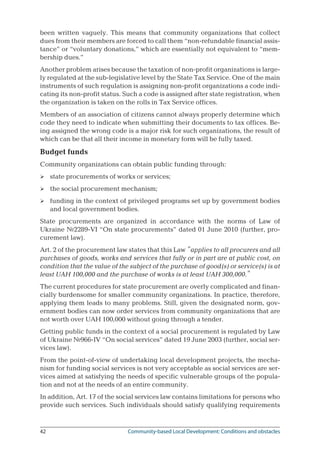 42	 Community-based Local Development: Conditions and obstacles
been written vaguely. This means that community organizations that collect
dues from their members are forced to call them “non-refundable financial assis-
tance” or “voluntary donations,” which are essentially not equivalent to “mem-
bership dues.”
Another problem arises because the taxation of non-profit organizations is large-
ly regulated at the sub-legislative level by the State Tax Service. One of the main
instruments of such regulation is assigning non-profit organizations a code indi-
cating its non-profit status. Such a code is assigned after state registration, when
the organization is taken on the rolls in Tax Service offices.
Members of an association of citizens cannot always properly determine which
code they need to indicate when submitting their documents to tax offices. Be-
ing assigned the wrong code is a major risk for such organizations, the result of
which can be that all their income in monetary form will be fully taxed.
Budget funds
Community organizations can obtain public funding through:
state procurements of works or services;
the social procurement mechanism;
funding in the context of privileged programs set up by government bodies
and local government bodies.
State procurements are organized in accordance with the norms of Law of
Ukraine №2289-VІ “On state procurements” dated 01 June 2010 (further, pro-
curement law).
Art. 2 of the procurement law states that this Law “applies to all procurers and all
purchases of goods, works and services that fully or in part are at public cost, on
condition that the value of the subject of the purchase of good(s) or service(s) is at
least UAH 100,000 and the purchase of works is at least UAH 300,000.”
The current procedures for state procurement are overly complicated and finan-
cially burdensome for smaller community organizations. In practice, therefore,
applying them leads to many problems. Still, given the designated norm, gov-
ernment bodies can now order services from community organizations that are
not worth over UAH 100,000 without going through a tender.
Getting public funds in the context of a social procurement is regulated by Law
of Ukraine №966-IV “On social services” dated 19 June 2003 (further, social ser-
vices law).
From the point-of-view of undertaking local development projects, the mecha-
nism for funding social services is not very acceptable as social services are ser-
vices aimed at satisfying the needs of specific vulnerable groups of the popula-
tion and not at the needs of an entire community.
In addition, Art. 17 of the social services law contains limitations for persons who
provide such services. Such individuals should satisfy qualifying requirements



 