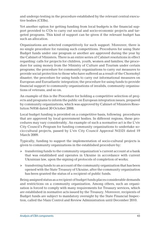 43
and undergo testing in the procedure established by the relevant central execu-
tive bodies (CEBs).
Yet another option for getting funding from local budgets is the financial sup-
port provided to COs to carry out social and socio-economic projects and tar-
geted programs. This kind of support can be given if the relevant budget has
such an allocation.
Organizations are selected competitively for such support. Moreover, there is
no single procedure for running such competitions. Procedures for using State
Budget funds under one program or another are approved during the year by
the Cabinet of Ministers. There is an entire series of Cabinet resolutions in effect
regarding: calls for projects for children, youth, women and families; the proce-
dure for using money from the Ministry of Culture and Tourism under certain
programs; the procedure for community organizations to carry out measures to
provide social protection to those who have suffered as a result of the Chornobyl
disaster; the procedure for using funds to carry out informational measures on
European and Euroatlantic integration; the procedure for using funds to provide
financial support to community organizations of invalids, community organiza-
tions of veterans, and so on.
An example of this is the Procedure for holding a competitive selection of proj-
ects and programs to inform the public on European integration issues, prepared
by community organizations, which was approved by Cabinet of Ministers Reso-
lution №956 dated 30 October 2008.
Local budget funding is provided on a competitive basis, following procedures
that are approved by local government bodies. In different regions, these pro-
cedures may vary considerably. An example of such a normative act is the L’viv
City Council’s Program for funding community organizations to undertake so-
cio-cultural projects, passed by L’viv City Council Approval №2521 dated 19
March 2009.
Typically, funding to support the implementation of socio-cultural projects is
given to community organizations in the established procedure by:
transferring funds to the community organization’s current account at a bank
that was established and operates in Ukraine in accordance with current
Ukrainian law, upon the signing of protocols of completion of works;
transferring funds to an account of the community organization that has been
opened with the State Treasury of Ukraine, after the community organization
has been granted the status of a recipient of public funds.
Being assigned status as a recipient of budget funds places considerable demands
and restrictions on a community organization. Among others, such an organi-
zation is forced to comply with many requirements for Treasury services, which
are established in normative acts issued by the Treasury. Moreover, recipients of
Budget funds are subject to mandatory oversight by the State Financial Inspec-
tion, called the Main Control and Review Administration until December 2010.


Analysis of CBA components
 