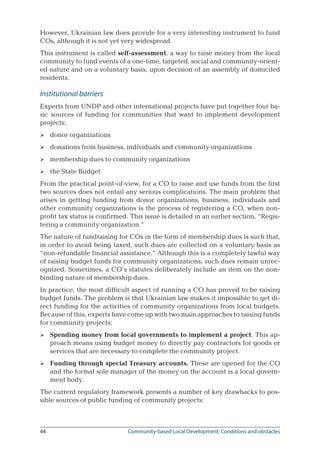 44	 Community-based Local Development: Conditions and obstacles
However, Ukrainian law does provide for a very interesting instrument to fund
COs, although it is not yet very widespread.
This instrument is called self-assessment, a way to raise money from the local
community to fund events of a one-time, targeted, social and community-orient-
ed nature and on a voluntary basis, upon decision of an assembly of domiciled
residents.
Institutional barriers
Experts from UNDP and other international projects have put together four ba-
sic sources of funding for communities that want to implement development
projects:
donor organizations
donations from business, individuals and community organizations
membership dues to community organizations
the State Budget
From the practical point-of-view, for a CO to raise and use funds from the first
two sources does not entail any serious complications. The main problem that
arises in getting funding from donor organizations, business, individuals and
other community organizations is the process of registering a CO, when non-
profit tax status is confirmed. This issue is detailed in an earlier section, “Regis-
tering a community organization.”
The nature of fundraising for COs in the form of membership dues is such that,
in order to avoid being taxed, such dues are collected on a voluntary basis as
“non-refundable financial assistance.” Although this is a completely lawful way
of raising budget funds for community organizations, such dues remain unrec-
ognized. Sometimes, a CO’s statutes deliberately include an item on the non-
binding nature of membership dues.
In practice, the most difficult aspect of running a CO has proved to be raising
budget funds. The problem is that Ukrainian law makes it impossible to get di-
rect funding for the activities of community organizations from local budgets.
Because of this, experts have come up with two main approaches to raising funds
for community projects:
Spending money from local governments to implement a project. This ap-
proach means using budget money to directly pay contractors for goods or
services that are necessary to complete the community project.
Funding through special Treasury accounts. These are opened for the CO
and the formal sole manager of the money on the account is a local govern-
ment body.
The current regulatory framework presents a number of key drawbacks to pos-
sible sources of public funding of community projects:






 
