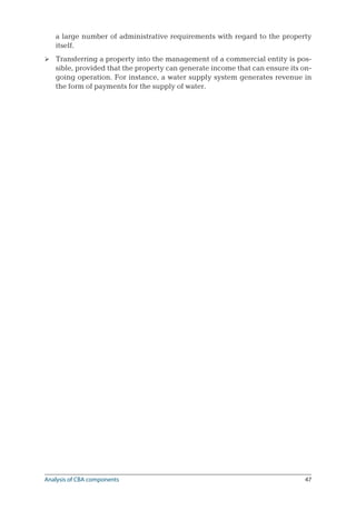 47
a large number of administrative requirements with regard to the property
itself.
Transferring a property into the management of a commercial entity is pos-
sible, provided that the property can generate income that can ensure its on-
going operation. For instance, a water supply system generates revenue in
the form of payments for the supply of water.

Analysis of CBA components
 