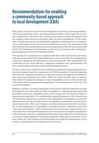 48	 Community-based Local Development: Conditions and obstacles
Recommendations for enabling
a community-based approach
to local development (CBA)
State policy in Ukraine treats local development exclusively as the responsibility
of local governments, that is, the representative bodies of the respective territo-
rial communities. Still, both state and local government bodies frequently lack
the capacity and resources to properly take on such commitments. At the same
time, Ukraine has not set up sufficiently supportive conditions for its communi-
ties to participate directly in local development processes. The importance and
effectiveness of this participation has been amply proved by the successful work
of the UN Development Programme in Ukraine in promoting the community-
based approach to local development (CBA).
The options for communities to organize and take active part in local develop-
ment processes need to be enshrined in law in such a way that they supplement,
rather than duplicate the functions of local governments. This will provide the
conditions for the most effective cooperation between local governments and
their communities in dealing with local development issues.
A closer look at the conditions for instituting community-based approaches to
local development and the experience of UNDP programs in Ukraine indicates
that there are substantial obstacles to the more active participation of communi-
ties in local development processes. There are three possible ways to remove
these obstacles: pinpoint changes to current legislation, a new version of the Law
“On bodies of self-organization of population” or the adoption of a new Law “On
local development.”
Pinpoint changes of current legislation could remove specific obstacles to local
development, but they will not make it possible to comprehensively deal with
problems in this area. Adopting a new version of the Law “On bodies of self-or-
ganization of population” to considerably expand the powers of the current form
of community organization, bodies of self-organization of population, seems the
optimal way to set up a holistic system for engaging communities in local devel-
opment processes. Still, such changes could also seriously restrict the way bod-
ies of self-organization of population currently function. Adopting a new Law
“On local development” that would provide for community organizations as a
targeted form of non-profit organization for communities to organize themselves
is an alternative means to comprehensively remove the obstacles to instituting a
community-based approach to local development. This option would not in any
way restrict the functioning of existing forms of non-profit organizations, but it
is more complicated from the political point-of-view.
 