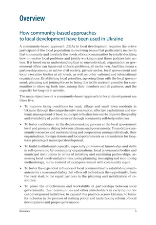 Overview
How community-based approaches 	
to local development have been used in Ukraine
A community-based approach (CBA) to local development requires the active
participant of the local population in resolving issues that particularly matter to
that community and to satisfy the needs of local communities by jointly deciding
how to resolve local problems and jointly working to put those policies into ac-
tion. It is based on an understanding that no one individual, organization or gov-
ernment office can figure out all local problems, all on its own. And this means a
partnership among an active civil society, private sector, local government and
local executive bodies at all levels, as well as other national and international
organizations. Establishing local priorities, agreeing them with the local govern-
ment, planning and joining forces to bring this to life makes it possible for com-
munities to shore up both trust among their members and all partners, and the
capacity for long-term activity.
The main objectives of a community-based approach to local development are
these five:
To improve living conditions for rural, village and small town residents in
Ukraine through the comprehensive renovation, effective exploitation and sys-
temic management of basic municipal infrastructure and to improve the quality
and availability of public services through community self-help initiatives.
To foster confidence in the decision-making process at the local government
level and promote dialog between citizens and governments. To mobilize com-
munity resources and understanding and cooperation among individuals, their
organizations, foreign donors and local governments as a foundation for long-
term planning of municipal development.
To build institutional capacity, especially professional knowledge and skills
in self-governing by community organizations, local government bodies and
municipal institutions in terms of initiating and sustaining partnerships, as-
sessing local needs and priorities, using planning, managing and monitoring
methodology, in the context of local government with community input.
To foster the expanded influence of local communities by establishing mech-
anisms for consensual dialog that offers all individuals the opportunity, from
the very start, to be equal partners in the planning and mobilization of re-
sources.
To prove the effectiveness and workability of partnerships between local
governments, their communities and other stakeholders in carrying out lo-
cal development initiatives; to expand this practice across Ukraine; to foster
its inclusion in the process of making policy and undertaking reform of local
development and proper governance.





Overview
 