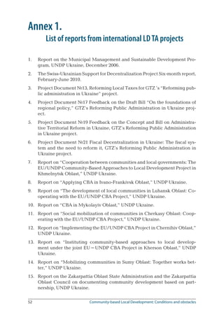 52	 Community-based Local Development: Conditions and obstacles
Annex 1.
	 List of reports from international LDTA projects
Report on the Municipal Management and Sustainable Development Pro-
gram, UNDP Ukraine, December 2006.
The Swiss-Ukrainian Support for Decentralization Project Six-month report,
February-June 2010.
Project Document №13, Reforming Local Taxes for GTZ ’s “Reforming pub-
lic administration in Ukraine” project.
Project Document №17 Feedback on the Draft Bill “On the foundations of
regional policy,” GTZ’s Reforming Public Administration in Ukraine proj-
ect.
Project Document №19 Feedback on the Concept and Bill on Administra-
tive Territorial Reform in Ukraine, GTZ’s Reforming Public Administration
in Ukraine project.
Project Document №21 Fiscal Decentralization in Ukraine: The fiscal sys-
tem and the need to reform it, GTZ’s Reforming Public Administration in
Ukraine project.
Report on “Cooperation between communities and local governments: The
EU/UNDP Community-Based Approaches to Local Development Project in
Khmelnytsk Oblast,” UNDP Ukraine.
Report on “Applying CBA in Ivano-Frankivsk Oblast,” UNDP Ukraine.
Report on “The development of local communities in Luhansk Oblast: Co-
operating with the EU/UNDP CBA Project,” UNDP Ukraine.
Report on “CBA in Mykolayiv Oblast,” UNDP Ukraine.
Report on “Social mobilization of communities in Cherkasy Oblast: Coop-
erating with the EU/UNDP CBA Project,” UNDP Ukraine.
Report on “Implementing the EU/UNDP CBA Project in Chernihiv Oblast,”
UNDP Ukraine.
Report on “Instituting community-based approaches to local develop-
ment under the joint EU–UNDP CBA Project in Kherson Oblast,” UNDP
Ukraine.
Report on “Mobilizing communities in Sumy Oblast: Together works bet-
ter,” UNDP Ukraine.
Report on the Zakarpattia Oblast State Administration and the Zakarpattia
Oblast Council on documenting community development based on part-
nership, UNDP Ukraine.
1.
2.
3.
4.
5.
6.
7.
8.
9.
10.
11.
12.
13.
14.
15.
 