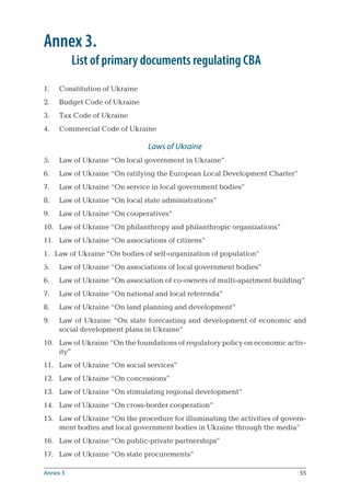 55
Annex 3.
	 List of primary documents regulating CBA
Constitution of Ukraine
Budget Code of Ukraine
Tax Code of Ukraine
Commercial Code of Ukraine
Laws of Ukraine
Law of Ukraine “On local government in Ukraine”
Law of Ukraine “On ratifying the European Local Development Charter”
Law of Ukraine “On service in local government bodies”
Law of Ukraine “On local state administrations”
Law of Ukraine “On cooperatives”
Law of Ukraine “On philanthropy and philanthropic organizations”
Law of Ukraine “On associations of citizens”
Law of Ukraine “On bodies of self-organization of population”
Law of Ukraine “On associations of local government bodies”
Law of Ukraine “On association of co-owners of multi-apartment building”
Law of Ukraine “On national and local referenda”
Law of Ukraine “On land planning and development”
Law of Ukraine “On state forecasting and development of economic and
social development plans in Ukraine”
Law of Ukraine “On the foundations of regulatory policy on economic activ-
ity”
Law of Ukraine “On social services”
Law of Ukraine “On concessions”
Law of Ukraine “On stimulating regional development”
Law of Ukraine “On cross-border cooperation”
Law of Ukraine “On the procedure for illuminating the activities of govern-
ment bodies and local government bodies in Ukraine through the media”
Law of Ukraine “On public-private partnerships”
Law of Ukraine “On state procurements”
1.
2.
3.
4.
5.
6.
7.
8.
9.
10.
11.
1.
5.
6.
7.
8.
9.
10.
11.
12.
13.
14.
15.
16.
17.
Annex 3
 