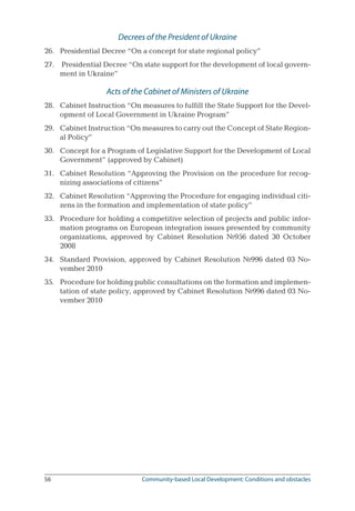 56	 Community-based Local Development: Conditions and obstacles
Decrees of the President of Ukraine
26.	 Presidential Decree “On a concept for state regional policy”
27.	 Presidential Decree “On state support for the development of local govern-
ment in Ukraine”
Acts of the Cabinet of Ministers of Ukraine
28.	 Cabinet Instruction “On measures to fulfill the State Support for the Devel-
opment of Local Government in Ukraine Program”
29.	 Cabinet Instruction “On measures to carry out the Concept of State Region-
al Policy”
30.	 Concept for a Program of Legislative Support for the Development of Local
Government” (approved by Cabinet)
31.	 Cabinet Resolution “Approving the Provision on the procedure for recog-
nizing associations of citizens”
32.	 Cabinet Resolution “Approving the Procedure for engaging individual citi-
zens in the formation and implementation of state policy”
33.	 Procedure for holding a competitive selection of projects and public infor-
mation programs on European integration issues presented by community
organizations, approved by Cabinet Resolution №956 dated 30 October
2008
34.	 Standard Provision, approved by Cabinet Resolution №996 dated 03 No-
vember 2010
35.	 Procedure for holding public consultations on the formation and implemen-
tation of state policy, approved by Cabinet Resolution №996 dated 03 No-
vember 2010
 