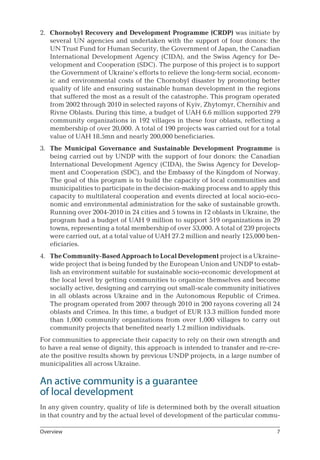 2.	 Chornobyl Recovery and Development Programme (CRDP) was initiate by
several UN agencies and undertaken with the support of four donors: the
UN Trust Fund for Human Security, the Government of Japan, the Canadian
International Development Agency (CIDA), and the Swiss Agency for De-
velopment and Cooperation (SDC). The purpose of this project is to support
the Government of Ukraine’s efforts to relieve the long-term social, econom-
ic and environmental costs of the Chornobyl disaster by promoting better
quality of life and ensuring sustainable human development in the regions
that suffered the most as a result of the catastrophe. This program operated
from 2002 through 2010 in selected rayons of Kyiv, Zhytomyr, Chernihiv and
Rivne Oblasts. During this time, a budget of UAH 6.6 million supported 279
community organizations in 192 villages in these four oblasts, reflecting a
membership of over 20,000. A total of 190 projects was carried out for a total
value of UAH 18.5mn and nearly 200,000 beneficiaries.
3.	 The Municipal Governance and Sustainable Development Programme is
being carried out by UNDP with the support of four donors: the Canadian
International Development Agency (CIDA), the Swiss Agency for Develop-
ment and Cooperation (SDC), and the Embassy of the Kingdom of Norway.
The goal of this program is to build the capacity of local communities and
municipalities to participate in the decision-making process and to apply this
capacity to multilateral cooperation and events directed at local socio-eco-
nomic and environmental administration for the sake of sustainable growth.
Running over 2004-2010 in 24 cities and 5 towns in 12 oblasts in Ukraine, the
program had a budget of UAH 9 million to support 519 organizations in 29
towns, representing a total membership of over 53,000. A total of 239 projects
were carried out, at a total value of UAH 27.2 million and nearly 125,000 ben-
eficiaries.
4.	 The Community-Based Approach to Local Development project is a Ukraine-
wide project that is being funded by the European Union and UNDP to estab-
lish an environment suitable for sustainable socio-economic development at
the local level by getting communities to organize themselves and become
socially active, designing and carrying out small-scale community initiatives
in all oblasts across Ukraine and in the Autonomous Republic of Crimea.
The program operated from 2007 through 2010 in 200 rayons covering all 24
oblasts and Crimea. In this time, a budget of EUR 13.3 million funded more
than 1,000 community organizations from over 1,000 villages to carry out
community projects that benefited nearly 1.2 million individuals.
For communities to appreciate their capacity to rely on their own strength and
to have a real sense of dignity, this approach is intended to transfer and re-cre-
ate the positive results shown by previous UNDP projects, in a large number of
municipalities all across Ukraine.
An active community is a guarantee 	
of local development
In any given country, quality of life is determined both by the overall situation
in that country and by the actual level of development of the particular commu-
Overview
 