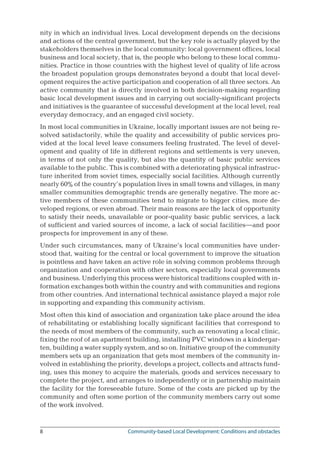 Community-based Local Development: Conditions and obstacles
nity in which an individual lives. Local development depends on the decisions
and actions of the central government, but the key role is actually played by the
stakeholders themselves in the local community: local government offices, local
business and local society, that is, the people who belong to these local commu-
nities. Practice in those countries with the highest level of quality of life across
the broadest population groups demonstrates beyond a doubt that local devel-
opment requires the active participation and cooperation of all three sectors. An
active community that is directly involved in both decision-making regarding
basic local development issues and in carrying out socially-significant projects
and initiatives is the guarantee of successful development at the local level, real
everyday democracy, and an engaged civil society.
In most local communities in Ukraine, locally important issues are not being re-
solved satisfactorily, while the quality and accessibility of public services pro-
vided at the local level leave consumers feeling frustrated. The level of devel-
opment and quality of life in different regions and settlements is very uneven,
in terms of not only the quality, but also the quantity of basic public services
available to the public. This is combined with a deteriorating physical infrastruc-
ture inherited from soviet times, especially social facilities. Although currently
nearly 60% of the country’s population lives in small towns and villages, in many
smaller communities demographic trends are generally negative. The more ac-
tive members of these communities tend to migrate to bigger cities, more de-
veloped regions, or even abroad. Their main reasons are the lack of opportunity
to satisfy their needs, unavailable or poor-quality basic public services, a lack
of sufficient and varied sources of income, a lack of social facilities—and poor
prospects for improvement in any of these.
Under such circumstances, many of Ukraine’s local communities have under-
stood that, waiting for the central or local government to improve the situation
is pointless and have taken an active role in solving common problems through
organization and cooperation with other sectors, especially local governments
and business. Underlying this process were historical traditions coupled with in-
formation exchanges both within the country and with communities and regions
from other countries. And international technical assistance played a major role
in supporting and expanding this community activism.
Most often this kind of association and organization take place around the idea
of rehabilitating or establishing locally significant facilities that correspond to
the needs of most members of the community, such as renovating a local clinic,
fixing the roof of an apartment building, installing PVC windows in a kindergar-
ten, building a water supply system, and so on. Initiative group of the community
members sets up an organization that gets most members of the community in-
volved in establishing the priority, develops a project, collects and attracts fund-
ing, uses this money to acquire the materials, goods and services necessary to
complete the project, and arranges to independently or in partnership maintain
the facility for the foreseeable future. Some of the costs are picked up by the
community and often some portion of the community members carry out some
of the work involved.
 