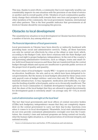 This way, thanks to joint efforts, a community that is not especially wealthy can
considerably improve its own situation with the provision of one kind of service
or another and its overall quality of life. Members of such communities qualita-
tively change their attitudes both towards their own lives and prospects and to
other members of the community, the local government, business, international
and other partners. This is the best possible indicator that governments at all
levels in Ukraine should be encouraging this process.
Obstacles to local development
The unsatisfactory situation in local development in Ukraine has been driven by
a number of factors, key among which are:
The financial dependence of local governments
Local governments in Ukraine have been directly or indirectly burdened with
providing basic social and administrative services. Today, all these functions
can only be carried out effectively by cities at the oblast or state level, which,
according to the Budget Code, have direct relations with the State Budget and
enjoy a real right to proper budgetary independence. In the rest of the country’s
self-governing administrative territories, such as villages, towns and small cit-
ies, both local financial resources and those that are transferred from the central
budget through oblasts and rayons are insufficient to provide public services of
the proper level of quality and quantity.
The lion’s share of local budgets—nearly 90%
—is spent on social matters, such
as education, healthcare, the arts, and so on, which have been delegated to lo-
cal governments. But the money in local budgets allocated for these areas cover
only payroll costs at budget entities—and even that only 70–80%. Funding to
maintain infrastructure, to buy equipment, medication and textbooks, to orga-
nize the feeding of public school pupils, and so on is chronically insufficient. The
options for local communities to establish development budgets are very lim-
ited: the share of the local budget that they are allowed to spend discretionarily
for development goals is extremely small—on average only 10–11% in recent
years.
Lack of administrative oversight at the local level
The fact that local governments and local offices of central executive bodies
(CEBs) lack budgetary independence means that they are completely depen-
dent on the central government to carry out their day-to-day functions even
when it comes to in local development. Meanwhile, local state administrations
do not even provide centralized administrative oversight over how the Consti-
tution, the country’s laws and national programs are being carried out locally,
what the human rights situation is, or the preservation of territorial integrity and
national security.

	 Source of information here and further, ICPS evaluations and calculations.
Overview
 