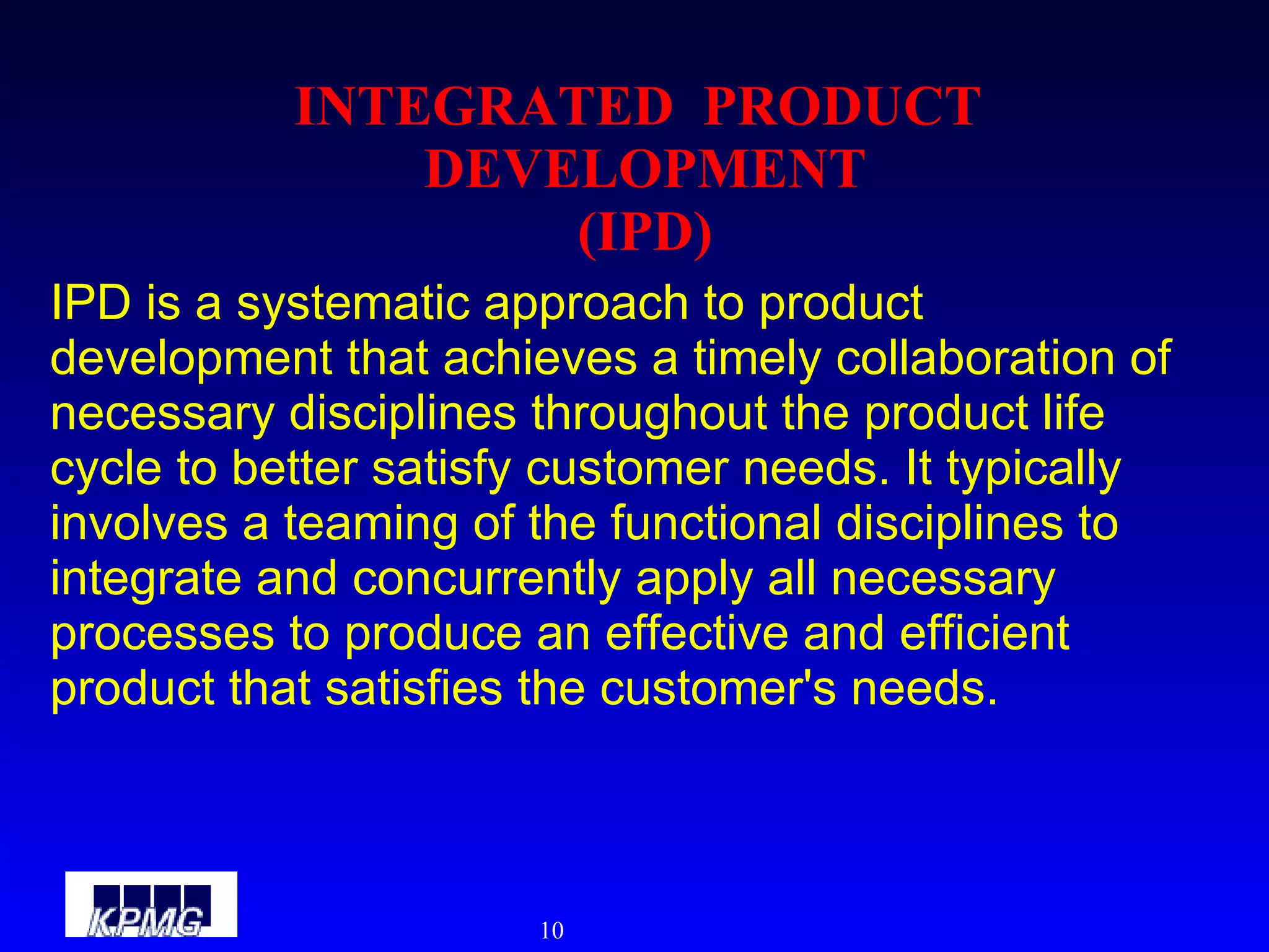 INTEGRATED  PRODUCT  DEVELOPMENT (IPD) IPD is a systematic approach to product development that achieves a timely collaboration of necessary disciplines throughout the product life cycle to better satisfy customer needs. It typically involves a teaming of the functional disciplines to integrate and concurrently apply all necessary processes to produce an effective and efficient product that satisfies the customer's needs. 