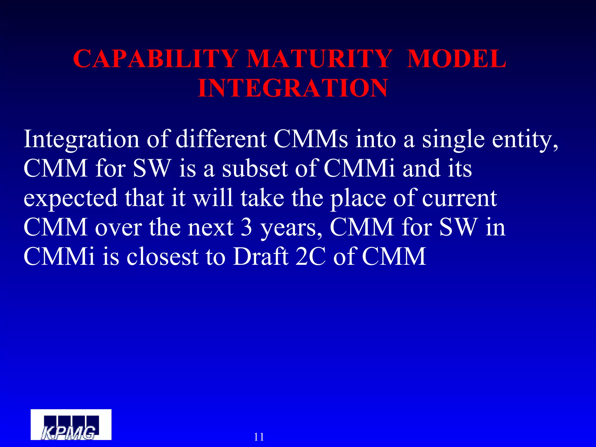 CAPABILITY MATURITY  MODEL  INTEGRATION Integration of different CMMs into a single entity, CMM for SW is a subset of CMMi and its expected that it will take the place of current CMM over the next 3 years, CMM for SW in CMMi is closest to Draft 2C of CMM 
