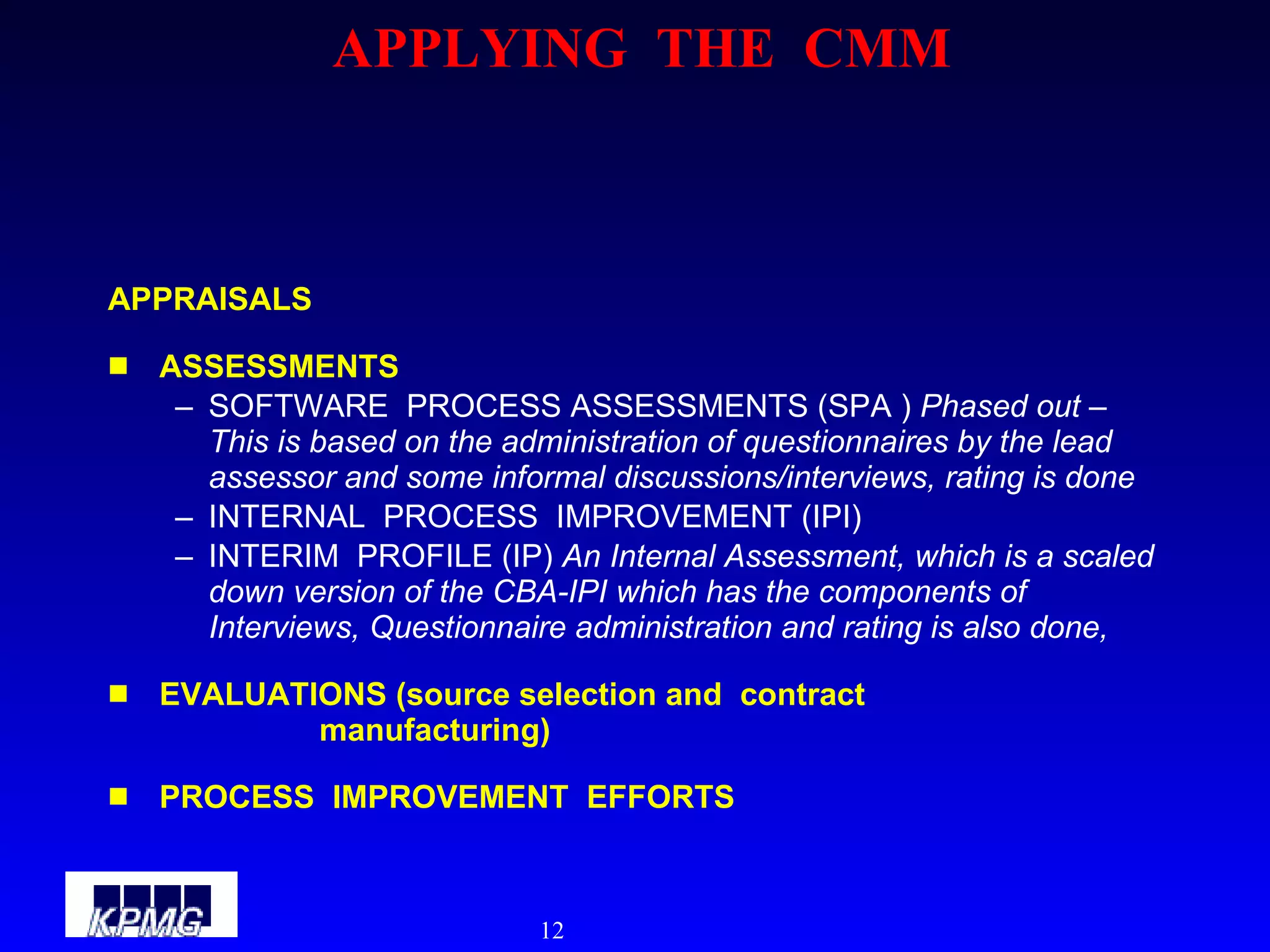 APPLYING  THE  CMM APPRAISALS ASSESSMENTS SOFTWARE  PROCESS ASSESSMENTS (SPA )  Phased out – This is based on the administration of questionnaires by the lead assessor and some informal discussions/interviews, rating is done INTERNAL  PROCESS  IMPROVEMENT (IPI) INTERIM  PROFILE (IP)  An Internal Assessment, which is a scaled down version of the CBA-IPI which has the components of Interviews, Questionnaire administration and rating is also done, EVALUATIONS (source selection and  contract  manufacturing) PROCESS  IMPROVEMENT  EFFORTS 