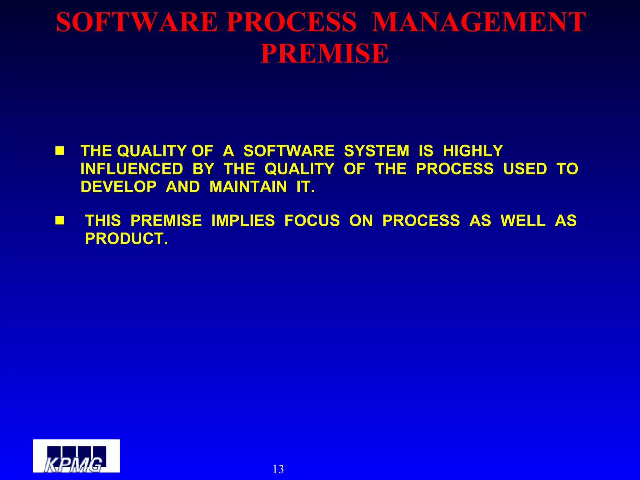 SOFTWARE PROCESS  MANAGEMENT  PREMISE THE QUALITY OF  A  SOFTWARE  SYSTEM  IS  HIGHLY  INFLUENCED  BY  THE  QUALITY  OF  THE  PROCESS  USED  TO  DEVELOP  AND  MAINTAIN  IT. THIS  PREMISE  IMPLIES  FOCUS  ON  PROCESS  AS  WELL  AS  PRODUCT. 