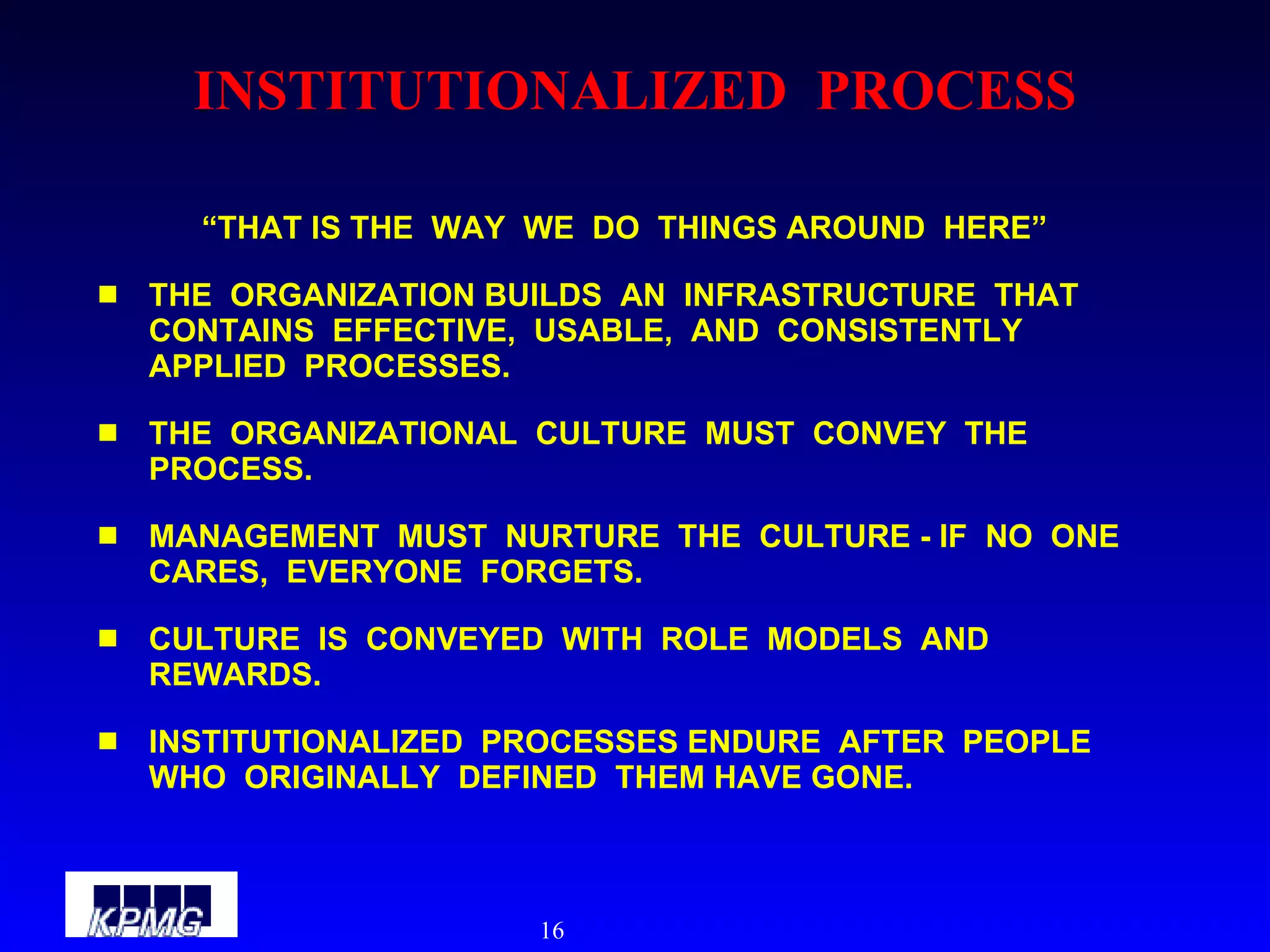 INSTITUTIONALIZED  PROCESS “ THAT IS THE  WAY  WE  DO  THINGS AROUND  HERE” THE  ORGANIZATION BUILDS  AN  INFRASTRUCTURE  THAT  CONTAINS  EFFECTIVE,  USABLE,  AND  CONSISTENTLY  APPLIED  PROCESSES. THE  ORGANIZATIONAL  CULTURE  MUST  CONVEY  THE  PROCESS. MANAGEMENT  MUST  NURTURE  THE  CULTURE - IF  NO  ONE  CARES,  EVERYONE  FORGETS. CULTURE  IS  CONVEYED  WITH  ROLE  MODELS  AND  REWARDS. INSTITUTIONALIZED  PROCESSES ENDURE  AFTER  PEOPLE  WHO  ORIGINALLY  DEFINED  THEM HAVE GONE. 