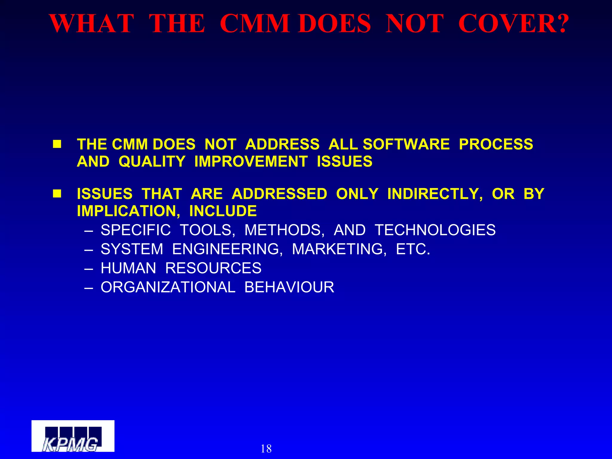 WHAT  THE  CMM DOES  NOT  COVER? THE CMM DOES  NOT  ADDRESS  ALL SOFTWARE  PROCESS  AND  QUALITY  IMPROVEMENT  ISSUES ISSUES  THAT  ARE  ADDRESSED  ONLY  INDIRECTLY,  OR  BY  IMPLICATION,  INCLUDE SPECIFIC  TOOLS,  METHODS,  AND  TECHNOLOGIES SYSTEM  ENGINEERING,  MARKETING,  ETC. HUMAN  RESOURCES ORGANIZATIONAL  BEHAVIOUR  