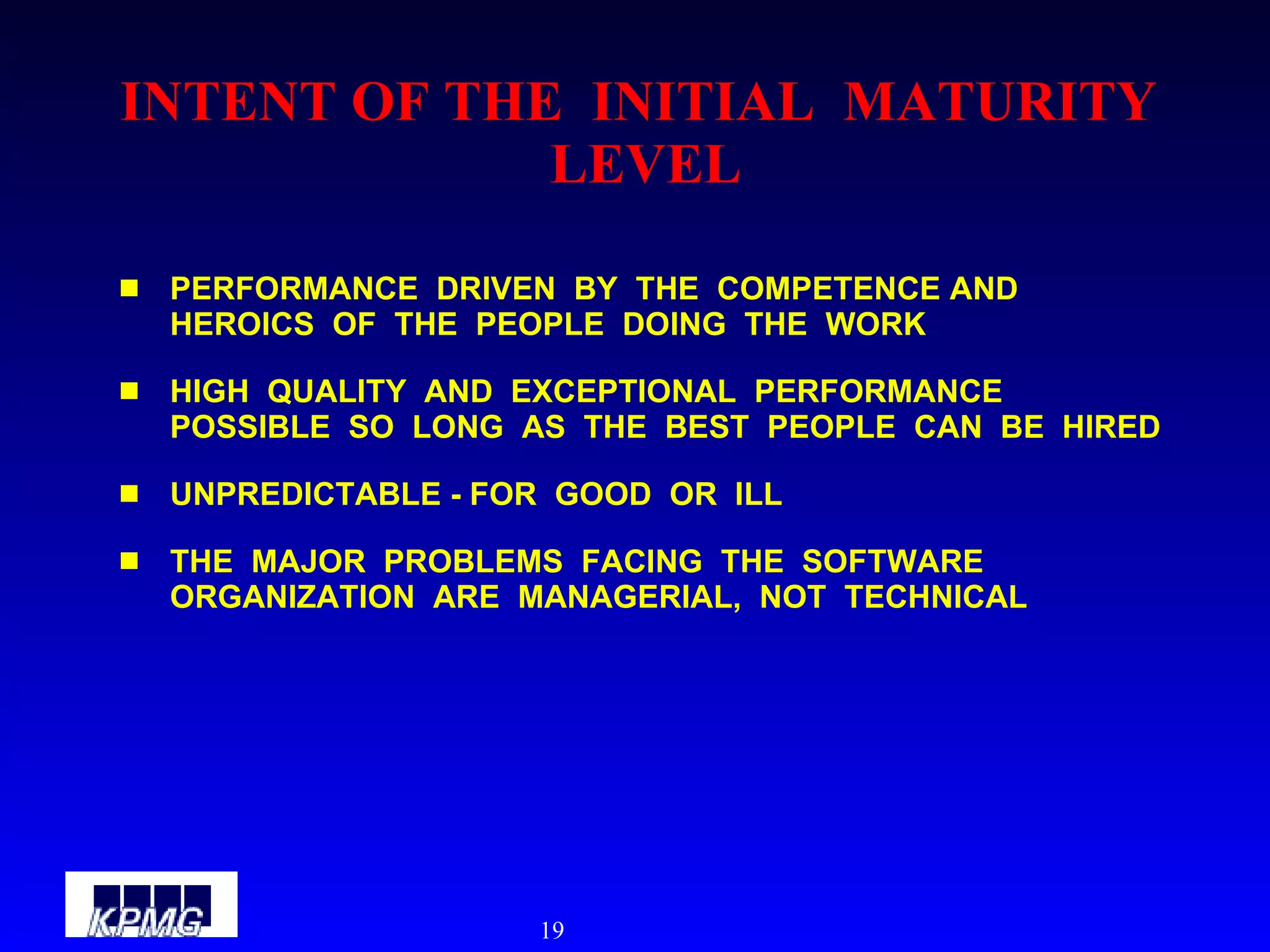 INTENT OF THE  INITIAL  MATURITY  LEVEL PERFORMANCE  DRIVEN  BY  THE  COMPETENCE AND  HEROICS  OF  THE  PEOPLE  DOING  THE  WORK HIGH  QUALITY  AND  EXCEPTIONAL  PERFORMANCE  POSSIBLE  SO  LONG  AS  THE  BEST  PEOPLE  CAN  BE  HIRED UNPREDICTABLE - FOR  GOOD  OR  ILL THE  MAJOR  PROBLEMS  FACING  THE  SOFTWARE  ORGANIZATION  ARE  MANAGERIAL,  NOT  TECHNICAL 
