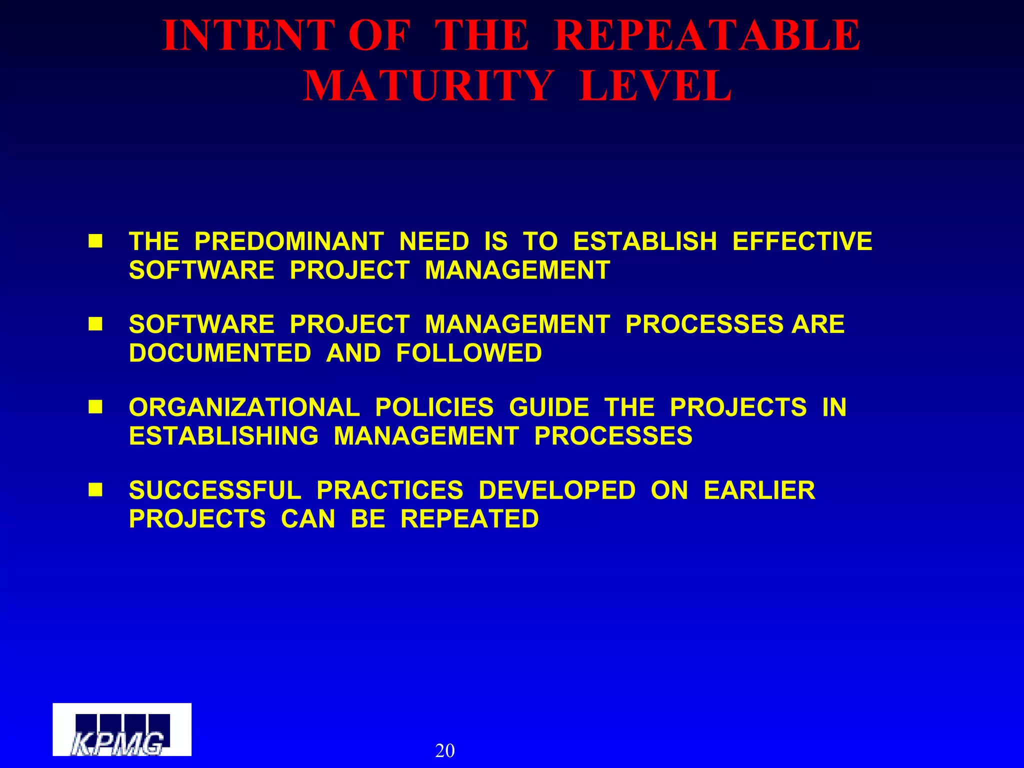 INTENT OF  THE  REPEATABLE  MATURITY  LEVEL THE  PREDOMINANT  NEED  IS  TO  ESTABLISH  EFFECTIVE  SOFTWARE  PROJECT  MANAGEMENT SOFTWARE  PROJECT  MANAGEMENT  PROCESSES ARE  DOCUMENTED  AND  FOLLOWED ORGANIZATIONAL  POLICIES  GUIDE  THE  PROJECTS  IN  ESTABLISHING  MANAGEMENT  PROCESSES SUCCESSFUL  PRACTICES  DEVELOPED  ON  EARLIER  PROJECTS  CAN  BE  REPEATED 