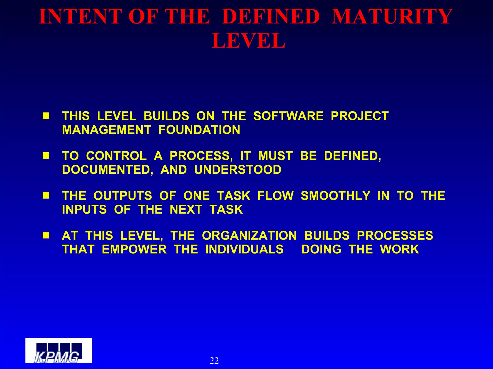 INTENT OF THE  DEFINED  MATURITY  LEVEL THIS  LEVEL  BUILDS  ON  THE  SOFTWARE  PROJECT  MANAGEMENT  FOUNDATION TO  CONTROL  A  PROCESS,  IT  MUST  BE  DEFINED,  DOCUMENTED,  AND  UNDERSTOOD THE  OUTPUTS  OF  ONE  TASK  FLOW  SMOOTHLY  IN  TO  THE  INPUTS  OF  THE  NEXT  TASK AT  THIS  LEVEL,  THE  ORGANIZATION  BUILDS  PROCESSES  THAT  EMPOWER  THE  INDIVIDUALS  DOING  THE  WORK  