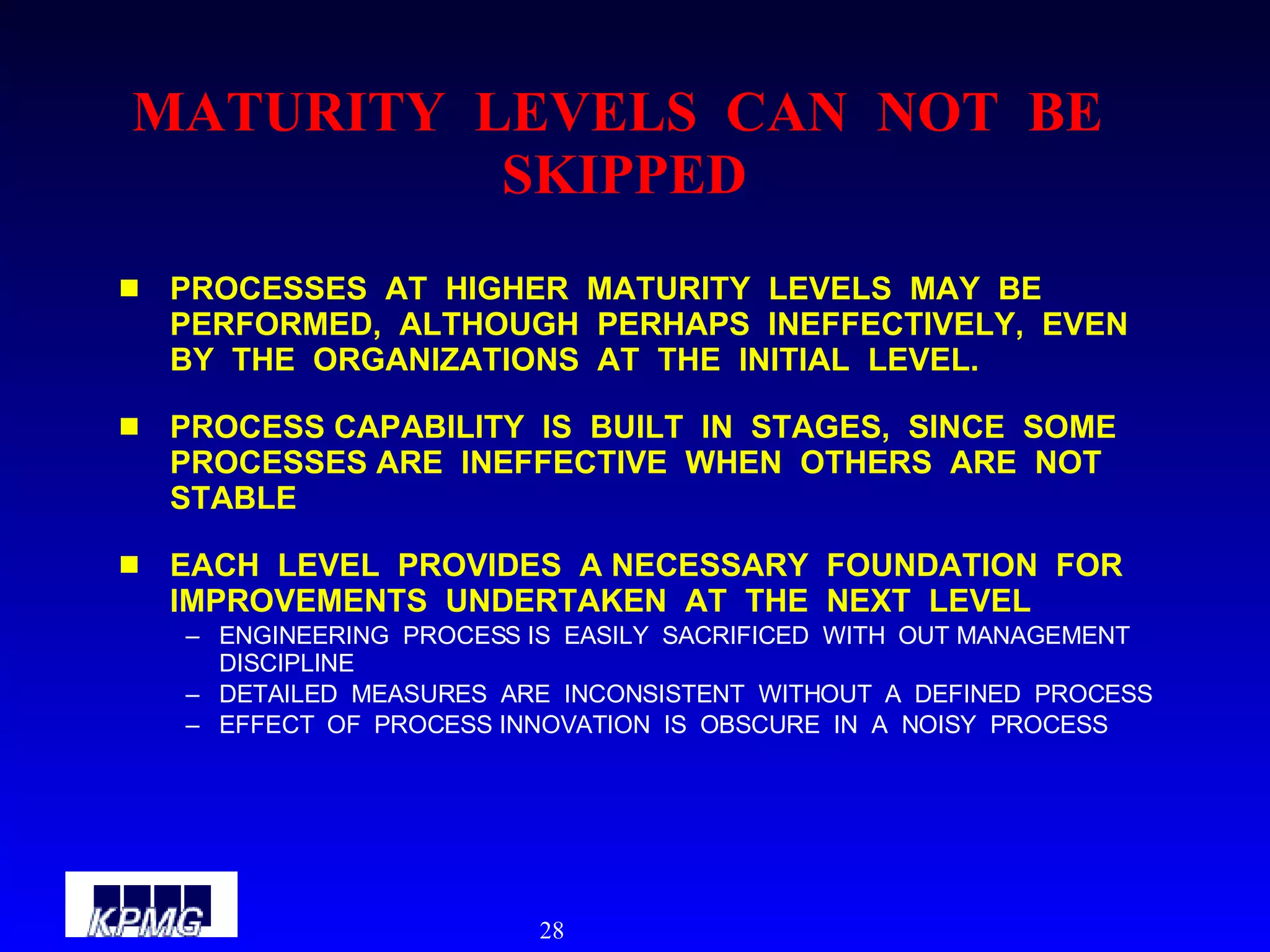 MATURITY  LEVELS  CAN  NOT  BE  SKIPPED PROCESSES  AT  HIGHER  MATURITY  LEVELS  MAY  BE  PERFORMED,  ALTHOUGH  PERHAPS  INEFFECTIVELY,  EVEN  BY  THE  ORGANIZATIONS  AT  THE  INITIAL  LEVEL. PROCESS CAPABILITY  IS  BUILT  IN  STAGES,  SINCE  SOME  PROCESSES ARE  INEFFECTIVE  WHEN  OTHERS  ARE  NOT  STABLE EACH  LEVEL  PROVIDES  A NECESSARY  FOUNDATION  FOR  IMPROVEMENTS  UNDERTAKEN  AT  THE  NEXT  LEVEL ENGINEERING  PROCESS IS  EASILY  SACRIFICED  WITH  OUT MANAGEMENT  DISCIPLINE DETAILED  MEASURES  ARE  INCONSISTENT  WITHOUT  A  DEFINED  PROCESS EFFECT  OF  PROCESS INNOVATION  IS  OBSCURE  IN  A  NOISY  PROCESS 