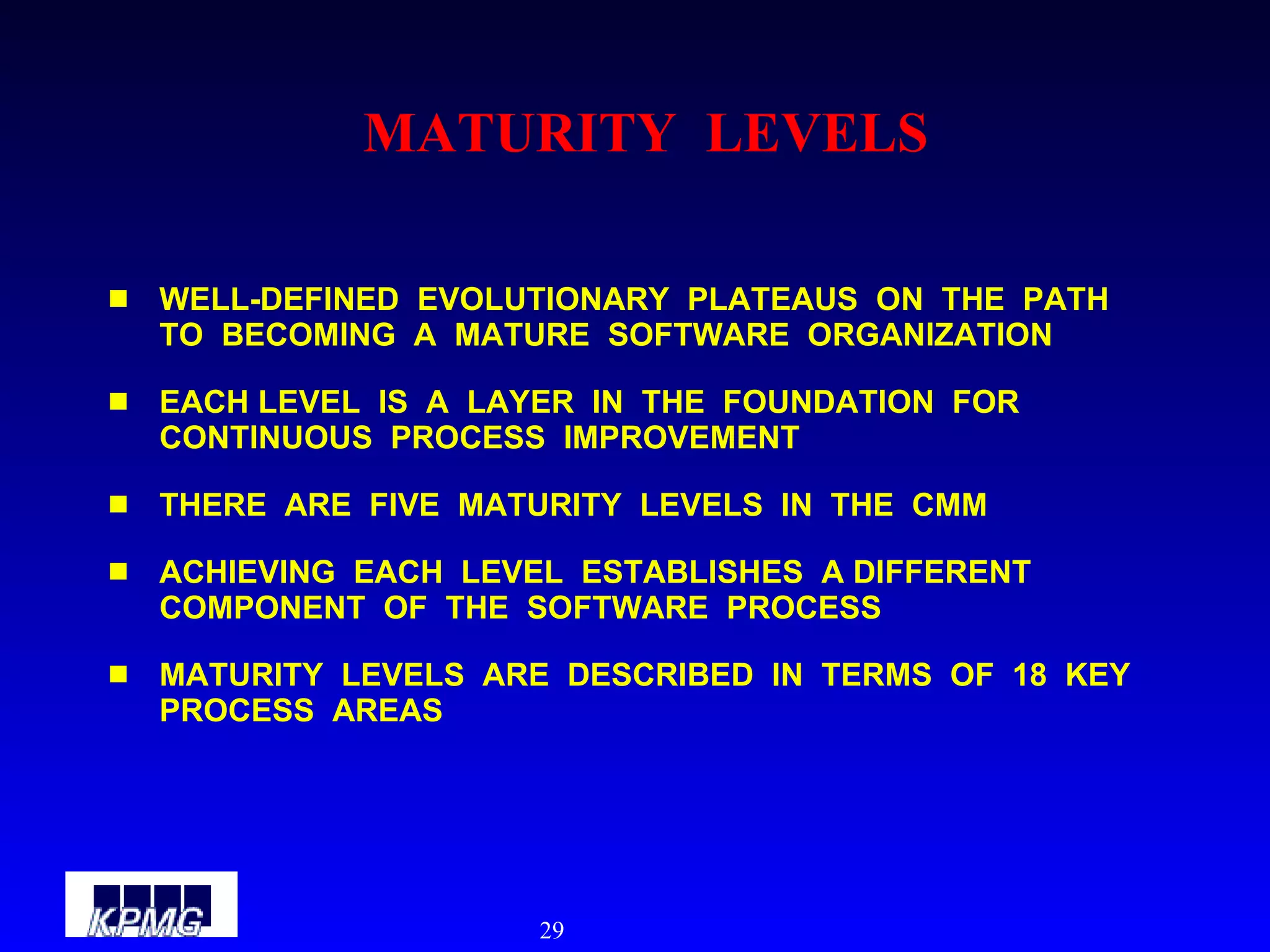 MATURITY  LEVELS WELL-DEFINED  EVOLUTIONARY  PLATEAUS  ON  THE  PATH  TO  BECOMING  A  MATURE  SOFTWARE  ORGANIZATION EACH LEVEL  IS  A  LAYER  IN  THE  FOUNDATION  FOR  CONTINUOUS  PROCESS  IMPROVEMENT THERE  ARE  FIVE  MATURITY  LEVELS  IN  THE  CMM ACHIEVING  EACH  LEVEL  ESTABLISHES  A DIFFERENT  COMPONENT  OF  THE  SOFTWARE  PROCESS MATURITY  LEVELS  ARE  DESCRIBED  IN  TERMS  OF  18  KEY  PROCESS  AREAS 