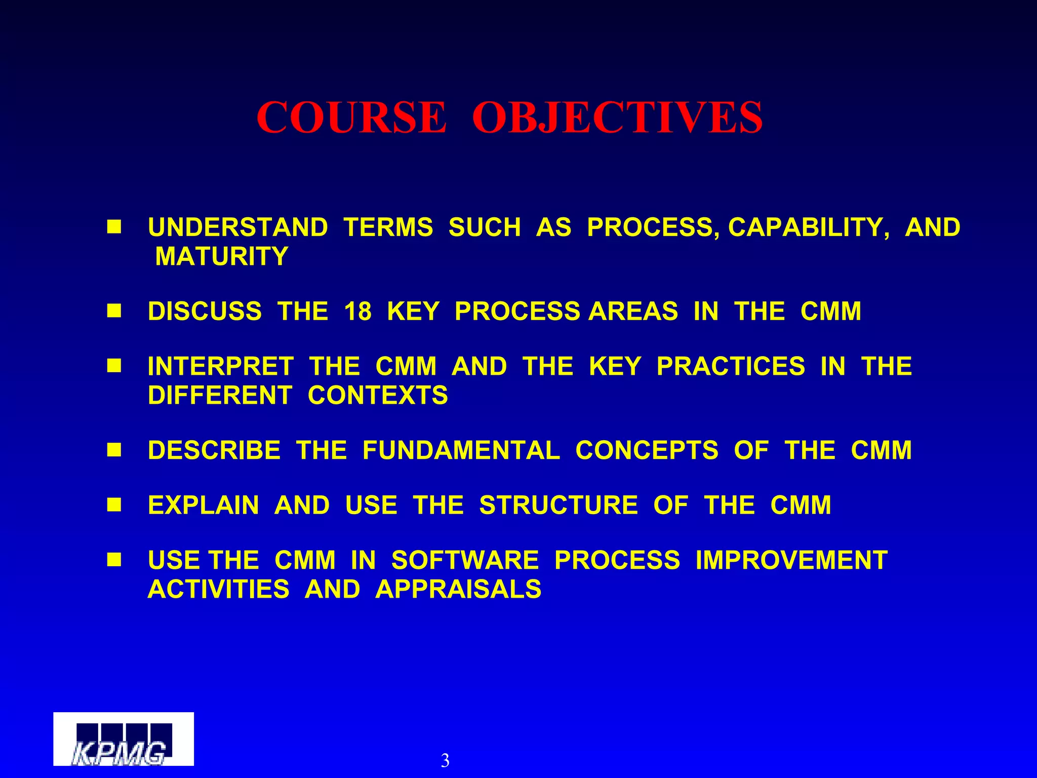 COURSE  OBJECTIVES UNDERSTAND  TERMS  SUCH  AS  PROCESS, CAPABILITY,  AND  MATURITY DISCUSS  THE  18  KEY  PROCESS AREAS  IN  THE  CMM INTERPRET  THE  CMM  AND  THE  KEY  PRACTICES  IN  THE  DIFFERENT  CONTEXTS DESCRIBE  THE  FUNDAMENTAL  CONCEPTS  OF  THE  CMM EXPLAIN  AND  USE  THE  STRUCTURE  OF  THE  CMM USE THE  CMM  IN  SOFTWARE  PROCESS  IMPROVEMENT  ACTIVITIES  AND  APPRAISALS 
