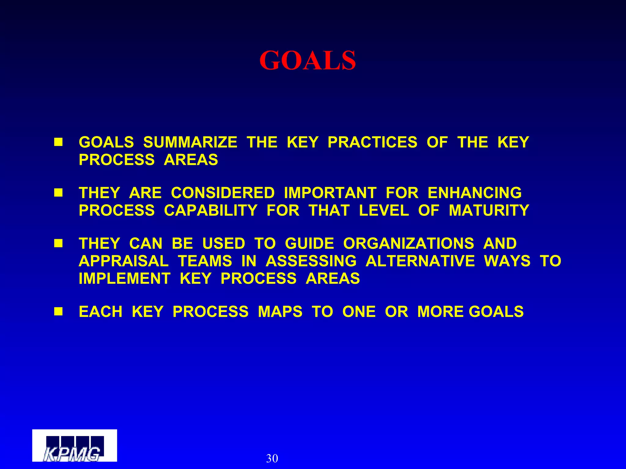 GOALS GOALS  SUMMARIZE  THE  KEY  PRACTICES  OF  THE  KEY  PROCESS  AREAS THEY  ARE  CONSIDERED  IMPORTANT  FOR  ENHANCING  PROCESS  CAPABILITY  FOR  THAT  LEVEL  OF  MATURITY THEY  CAN  BE  USED  TO  GUIDE  ORGANIZATIONS  AND  APPRAISAL  TEAMS  IN  ASSESSING  ALTERNATIVE  WAYS  TO  IMPLEMENT  KEY  PROCESS  AREAS EACH  KEY  PROCESS  MAPS  TO  ONE  OR  MORE GOALS 