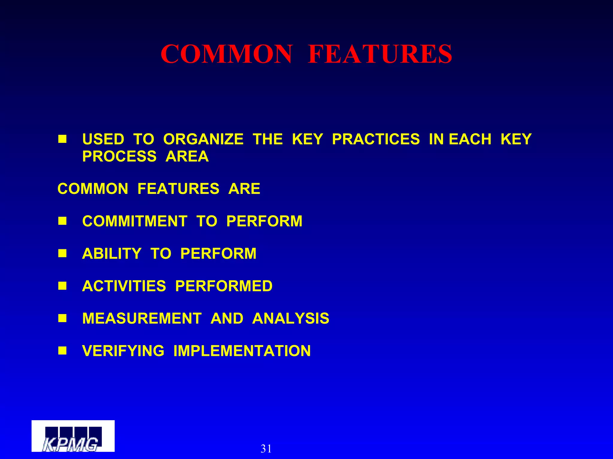 COMMON  FEATURES USED  TO  ORGANIZE  THE  KEY  PRACTICES  IN EACH  KEY  PROCESS  AREA COMMON  FEATURES  ARE COMMITMENT  TO  PERFORM ABILITY  TO  PERFORM ACTIVITIES  PERFORMED MEASUREMENT  AND  ANALYSIS VERIFYING  IMPLEMENTATION 