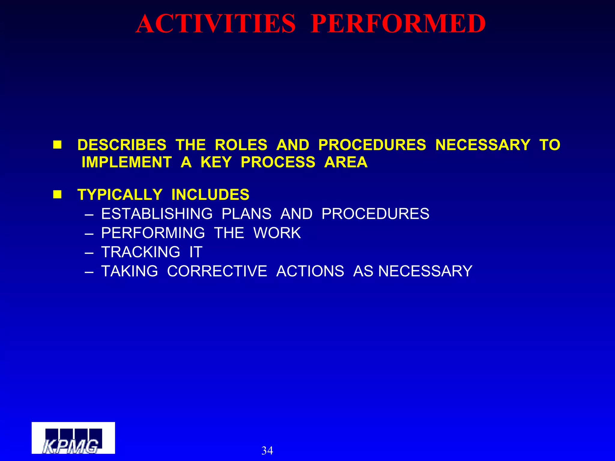 ACTIVITIES  PERFORMED DESCRIBES  THE  ROLES  AND  PROCEDURES  NECESSARY  TO  IMPLEMENT  A  KEY  PROCESS  AREA TYPICALLY  INCLUDES ESTABLISHING  PLANS  AND  PROCEDURES PERFORMING  THE  WORK TRACKING  IT TAKING  CORRECTIVE  ACTIONS  AS NECESSARY 