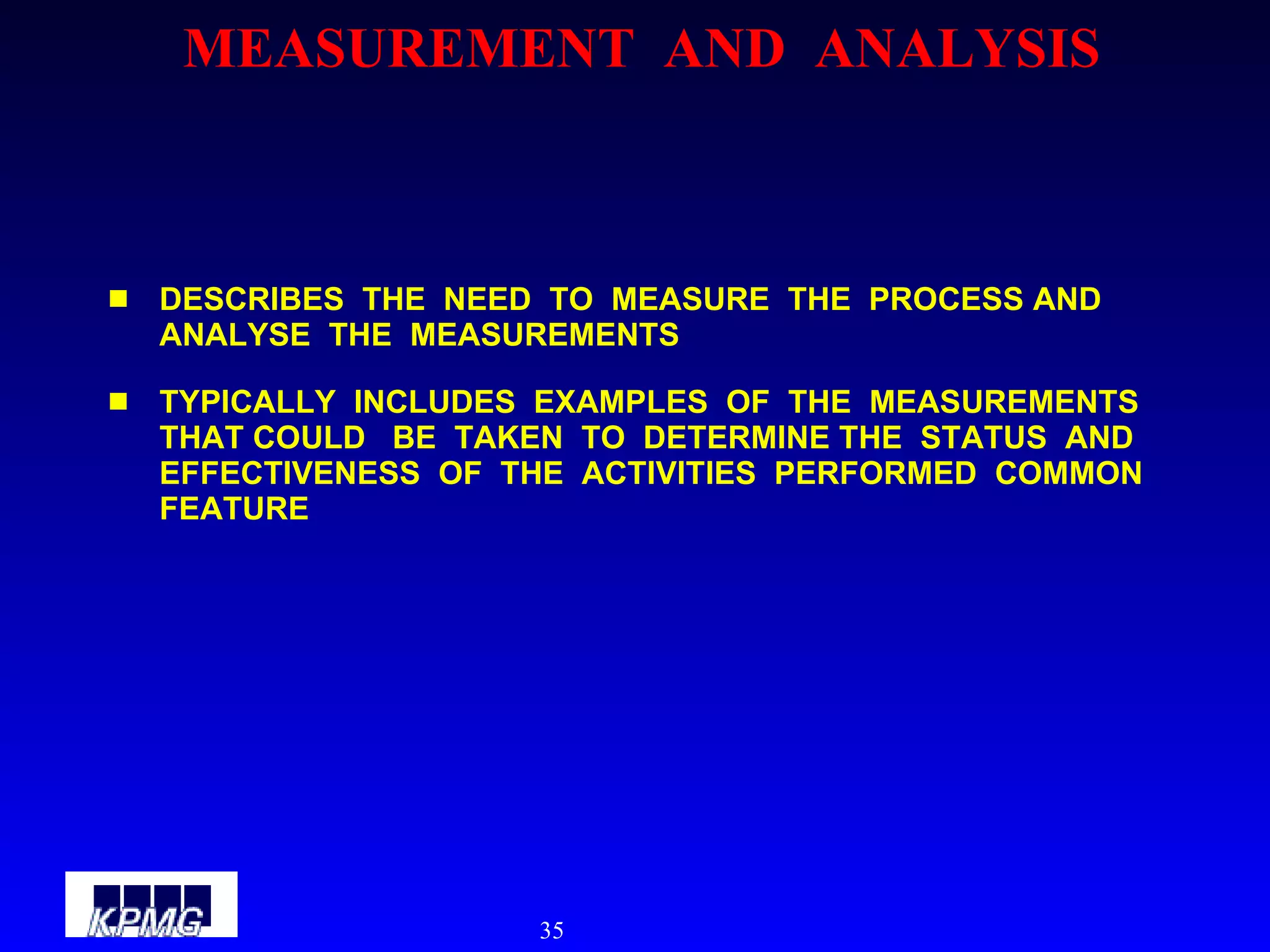 MEASUREMENT  AND  ANALYSIS DESCRIBES  THE  NEED  TO  MEASURE  THE  PROCESS AND  ANALYSE  THE  MEASUREMENTS TYPICALLY  INCLUDES  EXAMPLES  OF  THE  MEASUREMENTS  THAT COULD  BE  TAKEN  TO  DETERMINE THE  STATUS  AND  EFFECTIVENESS  OF  THE  ACTIVITIES  PERFORMED  COMMON  FEATURE 