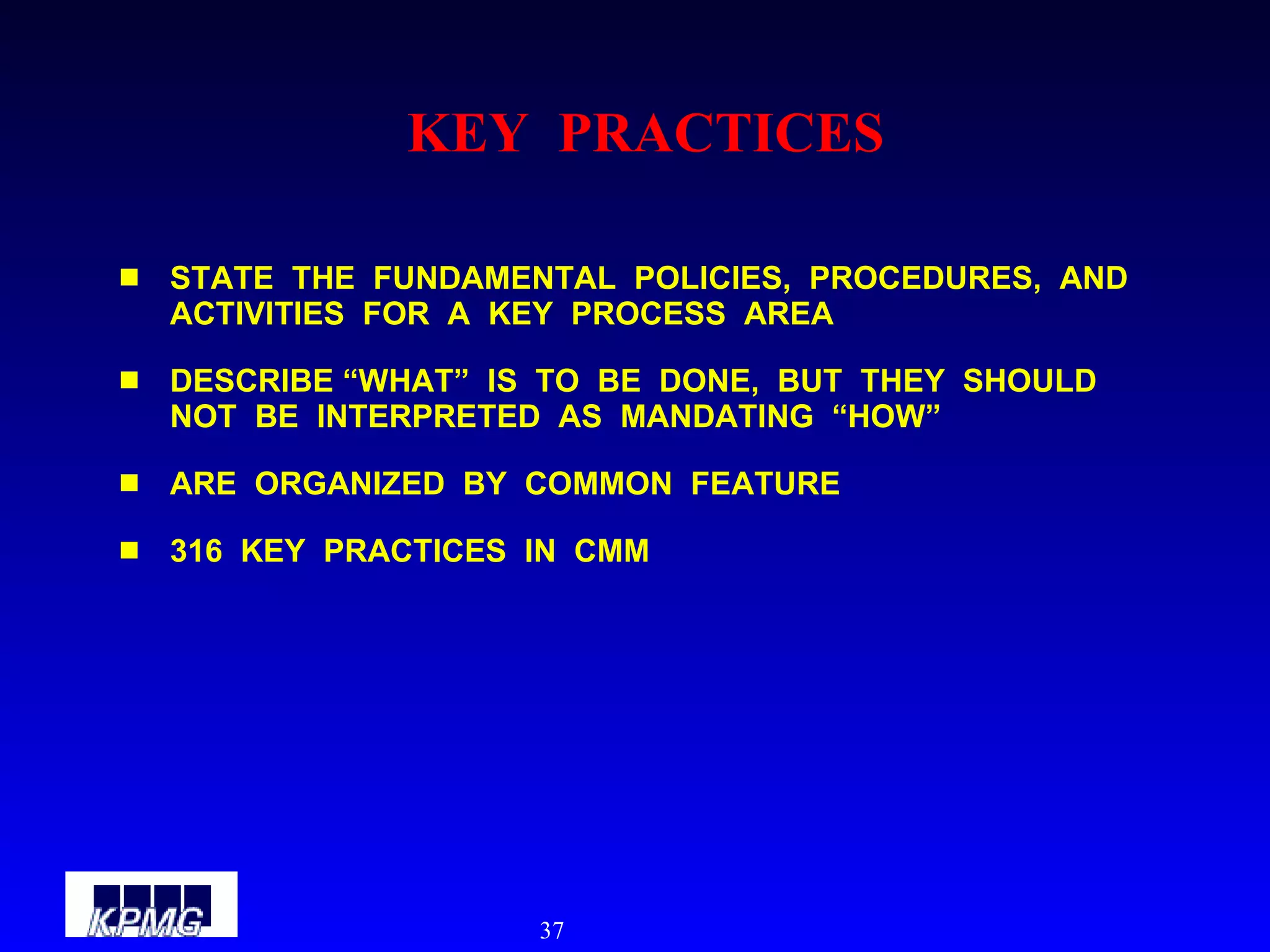 KEY  PRACTICES STATE  THE  FUNDAMENTAL  POLICIES,  PROCEDURES,  AND  ACTIVITIES  FOR  A  KEY  PROCESS  AREA DESCRIBE “WHAT”  IS  TO  BE  DONE,  BUT  THEY  SHOULD  NOT  BE  INTERPRETED  AS  MANDATING  “HOW” ARE  ORGANIZED  BY  COMMON  FEATURE 316  KEY  PRACTICES  IN  CMM 