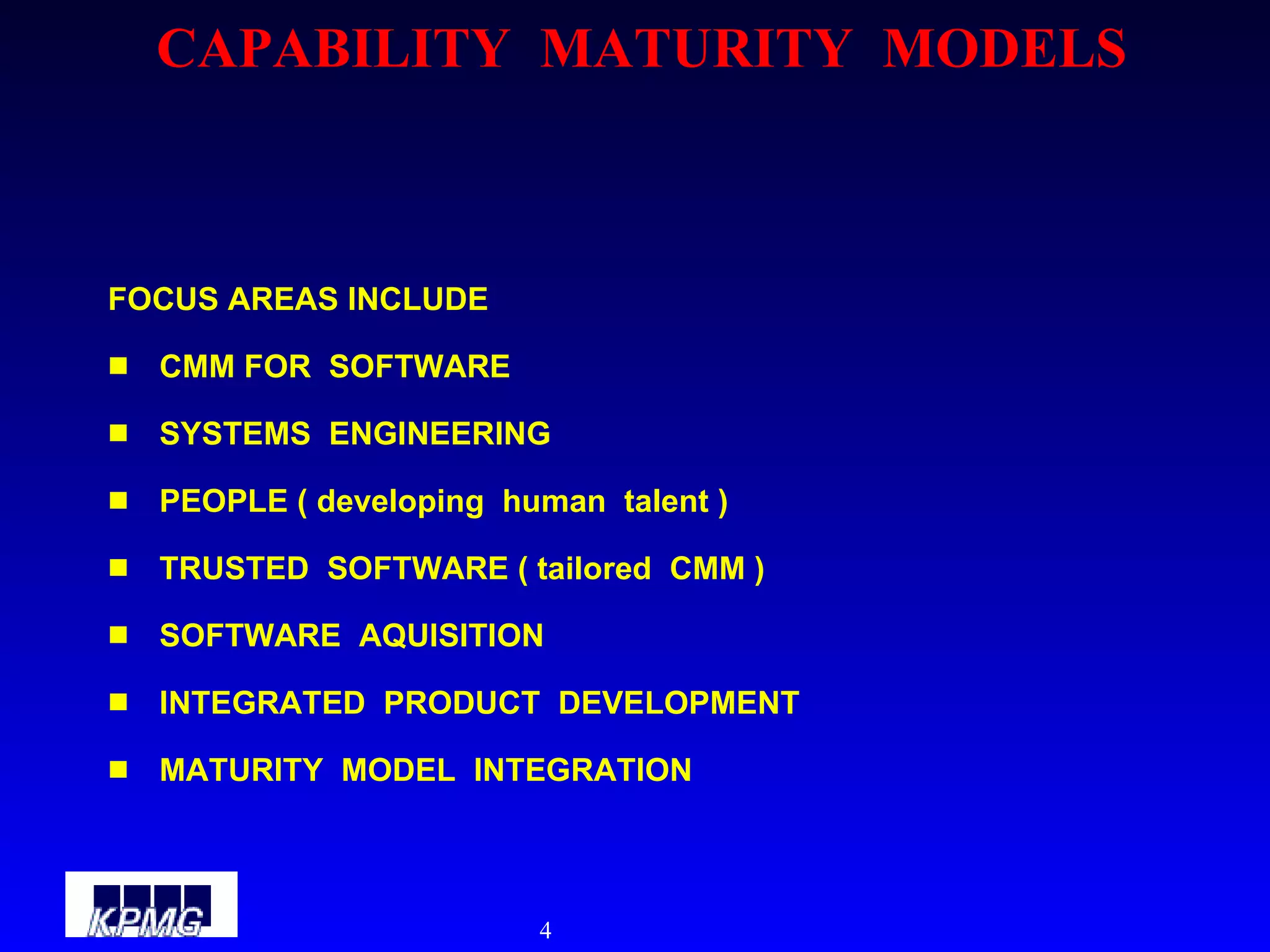 CAPABILITY  MATURITY  MODELS FOCUS AREAS INCLUDE CMM FOR  SOFTWARE SYSTEMS  ENGINEERING PEOPLE ( developing  human  talent ) TRUSTED  SOFTWARE ( tailored  CMM ) SOFTWARE  AQUISITION INTEGRATED  PRODUCT  DEVELOPMENT MATURITY  MODEL  INTEGRATION 
