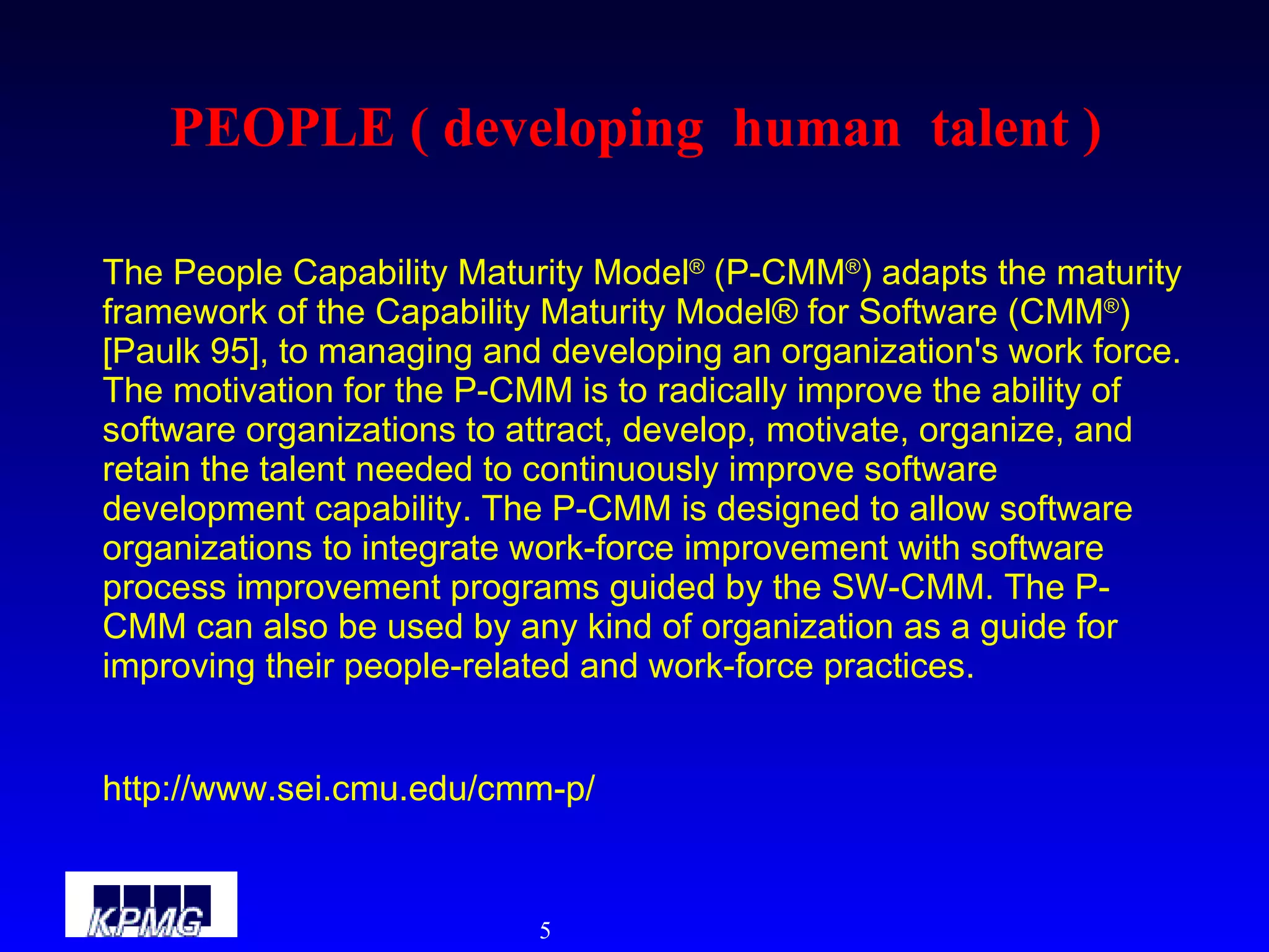 PEOPLE ( developing  human  talent ) The People Capability Maturity Model ®  (P-CMM ® ) adapts the maturity framework of the Capability Maturity Model® for Software (CMM ® ) [Paulk 95], to managing and developing an organization's work force. The motivation for the P-CMM is to radically improve the ability of software organizations to attract, develop, motivate, organize, and retain the talent needed to continuously improve software development capability. The P-CMM is designed to allow software organizations to integrate work-force improvement with software process improvement programs guided by the SW-CMM. The P-CMM can also be used by any kind of organization as a guide for improving their people-related and work-force practices. http://www.sei.cmu.edu/cmm-p/ 