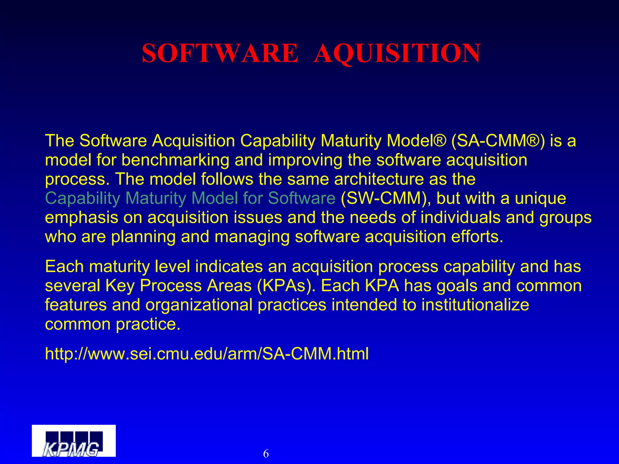 SOFTWARE  AQUISITION The Software Acquisition Capability Maturity Model® (SA-CMM®) is a model for benchmarking and improving the software acquisition process. The model follows the same architecture as the  Capability Maturity Model for Software  (SW-CMM), but with a unique emphasis on acquisition issues and the needs of individuals and groups who are planning and managing software acquisition efforts.  Each maturity level indicates an acquisition process capability and has several Key Process Areas (KPAs). Each KPA has goals and common features and organizational practices intended to institutionalize common practice. http://www.sei.cmu.edu/arm/SA-CMM.html 