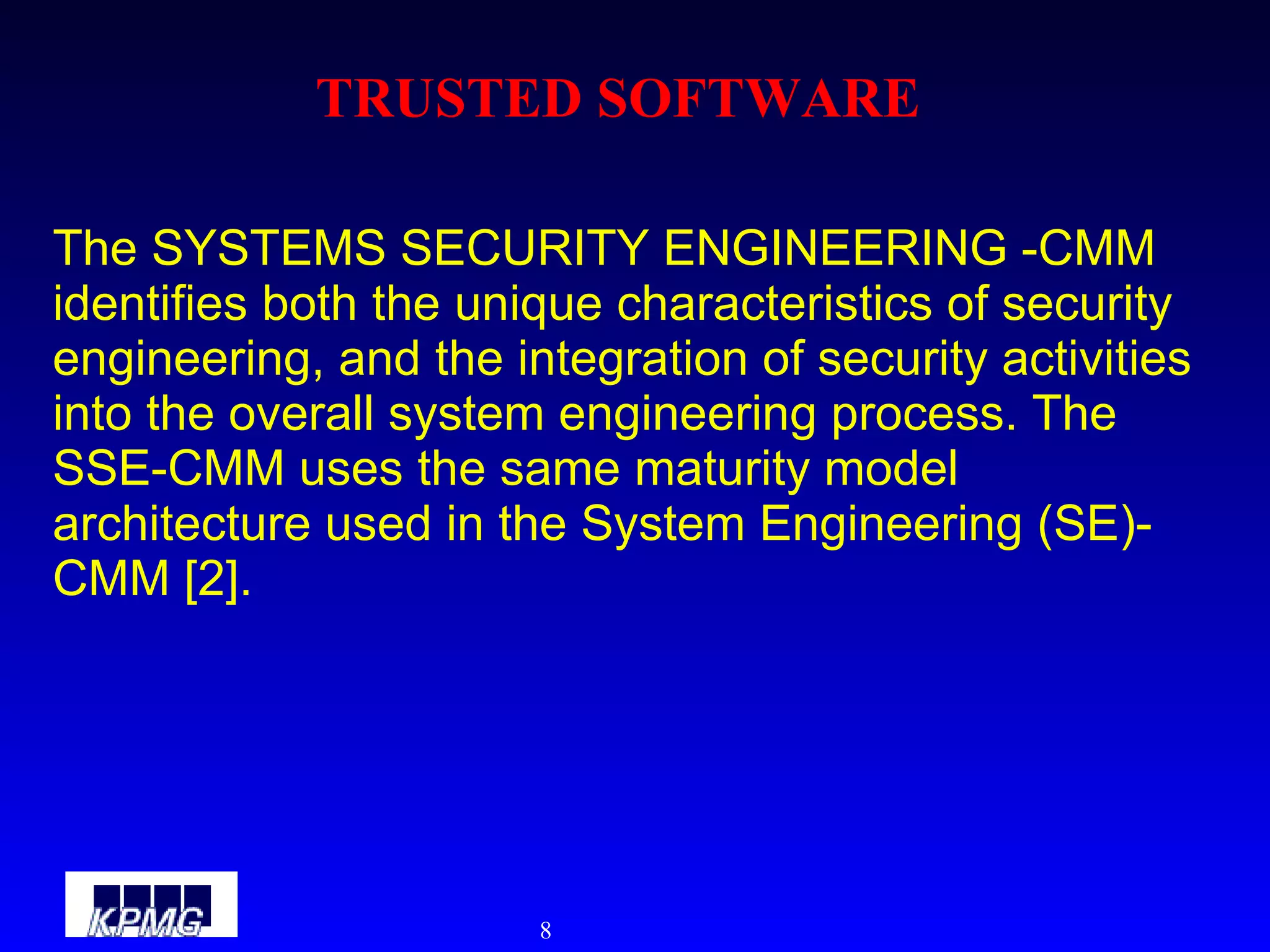 TRUSTED SOFTWARE The SYSTEMS SECURITY ENGINEERING -CMM identifies both the unique characteristics of security engineering, and the integration of security activities into the overall system engineering process. The SSE-CMM uses the same maturity model architecture used in the System Engineering (SE)-CMM [2].  